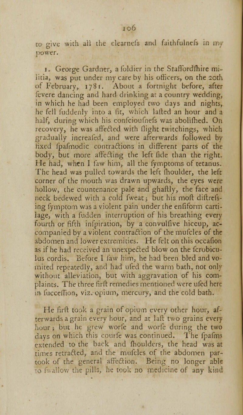 io6 to o-ive with all the elearnefs and faithfulnefs in my power. i. George Gardner, afoldier in the Staffbrdfhire mi- litia, was put under my care by his officers, on the 20th of February, 1781. About a fortnight before, after fevere dancing and hard drinking at a country wedding, in which he had been employed two days and nights, he fell fuddenly into a fit, which lafted an hour and a half, during which his confcioufnefs was abolifhed. On recovery, he was affected with (light twitchings, which gradually increafed, and were afterwards followed by fixed ipafmodic contractions in different parts of the body, but more affecting the left fide than the right. He had, when I law him, all the fymptoms of tetanus. The head was pulled towards the left fhoulder, the left corner of the mouth was drawn upwards, the eyes were hollow, the countenance pale and ghaftly, the face and neck bedewed with a cold fweat; but his molt diftrefs- ing fymptom was a violent pain under the enfiform carti- lage, with a fudden interruption of his breathing every fourth or fifth infpiration, by a convulfive hiccup, ac- companied by a violent contraction of the mufcles of the abdomen and lower extremities. He felt on this occafion as if he had received an unexpected blow on the fcrobicu- lus cordis. Before I law him, he had been bled and vo- mited repeatedly, and had ufed the warm bath, not only without alleviation, but with aggravation of his com- plaints. The three firft remedies mentioned were ufed here in- fucceffion, viz. opium, mercury, and the cold bath. He firft took a grain of opium every other hour, af- terwards a grain every hour, and at laft two grains every hour; but he grew worfe and worfe during the two days on which this courfe was continued. The fpafms extended to the back and moulders, the head was at times retracted, and the mufcles of the abdomen par- took of the general affection. Being no longer able