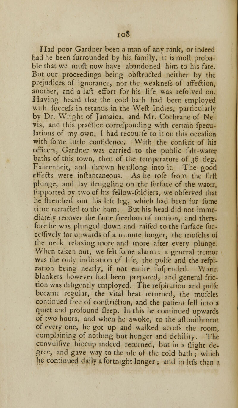 io8 Had poor Gardner been a man of any rank, or indeed had he been furrounded by his family, it is mod proba- ble that we muft now have abandoned him to his fate. But our proceedings being obftructed neither by the prejudices of ignorance, nor the weaknefs of affection, another, and a laft effort for his life was refolved on. Having heard that the cold bath had been employed with fuccefs in tetanus in the Weft Indies, particularly by Dr. Wright of Jamaica, and Mr. Cochrane of Ne- vis, and this practice correfponding with certain fpecu- lations of my own, 1 had recourfe to it on this occafion with fome little confidence. With the confent of his officers, Gardner was carried to the public falt-water baths of this town, then of the temperature of 36 deg. Fahrenheit, and thrown headlong into it. The good effects were inftantaneous. As he rofe from the firft plunge, and lay ftrugglins: on the furface of the water, fupported by two of his fellow-foldiers, we obferved that he itretched out his left leg, which had been for fome time retracted to the ham. But his head did not imme- diately recover the fame freedom of motion, and there- fore he was plunged down and raifed to the furface fuc- ceffively for upwards of a minute longer, the mufcles of the neck relaxing more and more after every plunge. When taken out, we felt fome alarm : a general tremor was the only indication of life, the pulfe and the refpi- ranon being nearly, if not entire fufpended. Warm blankets however had been prepared, and general fric- tion was diligently employed. The refpiration and pulfe became regular, the vital heat returned, the mufcles continued free of conduction, and the patient fell into a quiet and profound deep. In this he continued upwards of two hours, and when he awoke, to the aftonifhment of every one, he got up and walked acrofs the room, complaining of nothing but hunger and debility. The convulfive hiccup indeed returned, but in a flight de- gree, and gave way to the ufe of the cold bath; which he continued daily a fortnight longer; and inlefs than a
