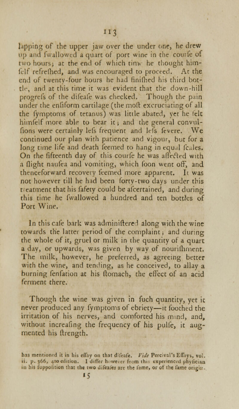 J13 lapping of the upper jaw over the under one, he drew up and fwallowed a quart of port wine in the courfe of two hours; at the end of which time he thought him- felf refrefhed, and was encouraged to proceed. At the end of twenty-four hours he had finifhed his third bot- tle, and at this time it was evident that the down-hill progrefs of the difeafe was checked. Though the pain under the enfiform cartilage (the moft excruciating of all the fymptoms of tetanus) was little abated, yet he fek himfelf more able to bear it; and the general convul- fions were certainly lefs frequent and lefs fevere. We continued our plan with patience and vigour, but for a long time life and death feemed to hang in tqu.il fcales. On the fifteenth day of this courfe he was affected with a flight naufea and vomiting, which foon went ofF, and thenceforward recovery feemed more apparent. It was not however till he had been forty-two days under this neatment that his fafety could be afcertained, and during this time he fwallowed a hundred and ten bottles of Port Wine. In this cafe bark was adminiftere 1 along with the wine towards the latter period of the complaint; and during the whole of it, gruel or milk in the quantity of a quart a day, or upwards, was given by way of nourifhment. The milk, however, he preferred, as agreeing better with the wine, and tending, as he conceived, to allay a burning fenfation at his ftomach, the effect of an acid ferment there. Though the wine was given in fuch quantity, yet ic never produced any fymptoms of ebriety—it foothed the irritation of his nerves, and comforted his mind, and, without increafing the frequency of his pulfe, it aug- mented his ftrength. has mentioned it in his effay on that difeafe. Vide Percival's Eflays, vol. li. p. 366, 4.10 edition. I differ however from thin experienced phyfician in his fuppolition that the two difeales are the lame, or of the fame origii-