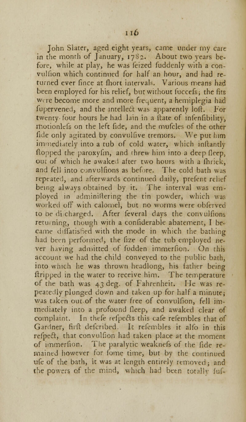 John Slater, aged eight years, came under my care in the month of January, 1782. About two years be- fore, while at play, he was feized fuddenly with a con- vulfion which continued for half an hour, and had re- turned ever fince at fhort intervals. Various means had been employed for his relief, but without fuccefs; the fits were become more and more frequent, a hemiplegia had fupervened, and the intellect was apparently loft. For twenty- four hours he had lain in a itate of infenfibility, motionlefs on the left fide, and the mufcles of the other fide only agitated by convulfive tremors. We put him immediately into a tub of cold water, which inftantly flopped the paroxyfm, and threw him into a deep deep, out of which he awaked after two hours with a fhriek, and fell into convulfions as before. The cold bath was repeated, and afterwards continued daily, prefent relief being always obtained by it. The interval was em- ployed in adminiftering the tin powder, which was worked off with calomel, but no worms were obferved to De dicharged. After feveral days the convulfions returning, though with a confiderable abatement, I be- came diflfatisfied with the mode in which the bathing had been performed, the fize of the tub employed ne- ver having admitted of fudden immerfion. On this account we had the child conveyed to the public bath, into which he was thrown headlong, his father being ftripped in the water to receive him. The temperature of the bath was 43 deg. of Fahrenheit. He was re- peatedly plunged down and taken up for half a minute; was taken out-of the water free of convulfion, fell im- mediately into a profound fleep, and awaked clear of complaint. In thefe refpecls this cafe refembles that of Gardner, fir ft defenbed. It refembles it alfo in this refpeft, that convulfion had taken place at the moment of immerfion. The paralytic weaknefs of the fide re- mained however for fome time, but by the continued ufe of the bath, it was at length entirely removed; and the powers of the mind, which had been totally fuf-