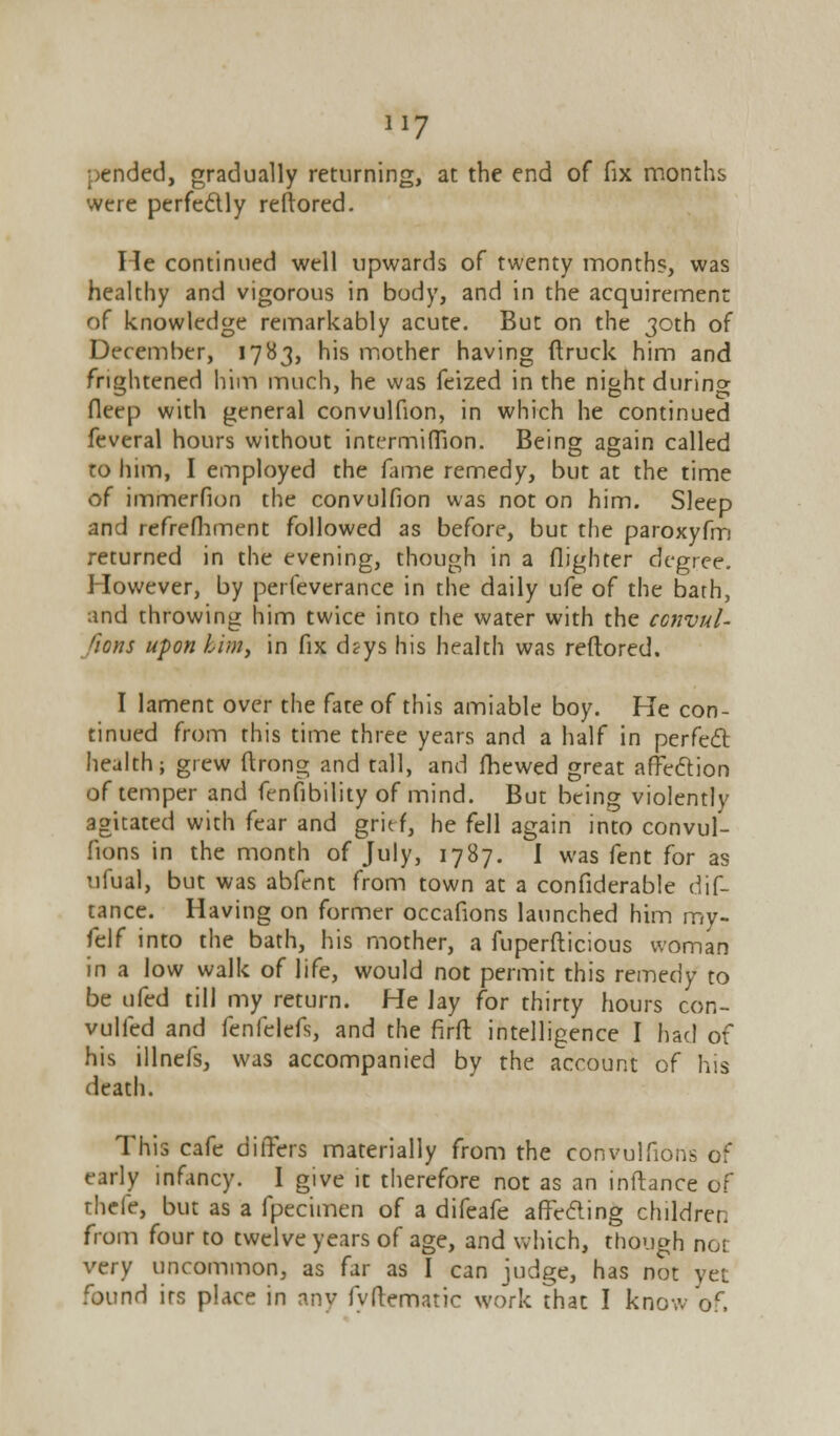 pended, gradually returning, at the end of fix months were perfectly reftored. He continued well upwards of twenty months, was healthy and vigorous in body, and in the acquirement of knowledge remarkably acute. But on the 30th of December, 1783, his mother having ftruck him and frightened him much, he was feized in the night durino- fleep with general convulfion, in which he continued feveral hours without intermiffion. Being again called to him, I employed the fame remedy, but at the time of immerfion the convulfion was not on him. Sleep and refrefhment followed as before, but the paroxyfm returned in the evening, though in a (lighter degree. However, by perfeverance in the daily ufe of the barh, and throwing him twice into the water with the convul- sions upon kirn, in fix d?ys his health was reftored. I lament over the fate of this amiable boy. He con- tinued from this time three years and a half in perfect health; grew ftrong and tall, and fhewed great affection of temper and fenfibility of mind. But being violently agitated with fear and grief, he fell again into convul- fions in the month of July, 1787. I was fent for as ufual, but was abfent from town at a confiderable dis- tance. Having on former occafions launched him rny- felf into the bath, his mother, a fuperfticious woman in a low walk of life, would not permit this remedy to be ufed till my return. He lay for thirty hours con- vulled and fenfelefs, and the firft intelligence I had of his illnefs, was accompanied by the account of his death. This cafe differs materially from the convulfions of early infancy. I give it therefore not as an inftance of rhefe, but as a fpecimen of a difeafe affecting children from four to twelve years of age, and which, though nor very uncommon, as far as I can judge, has not yet found its place in any fvftematic work that I know of.