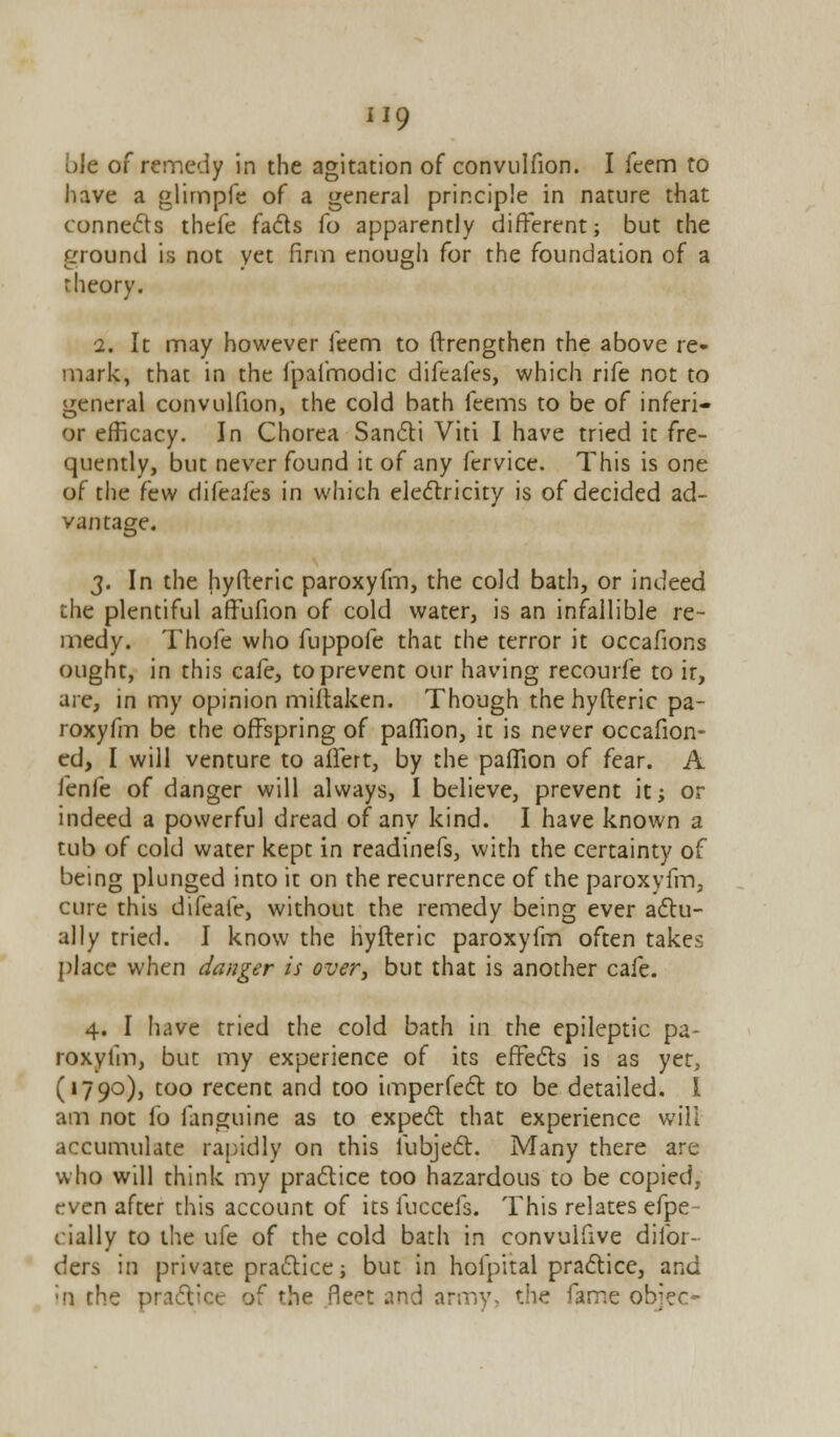 ole of remedy in the agitation of convulfion. I feem to have a glimpfe of a general principle in nature that connects thefe facts fo apparently different; but the ground is not yet firm enough for the foundation of a theory. i. It may however feem to ftrengthen the above re- mark, that in the fpaimodic difeafes, which rife not to general convulfion, the cold bath feems to be of inferi- or efficacy. In Chorea Sancti Viti I have tried it fre- quently, but never found it of any fervice. This is one of the few difeafes in which electricity is of decided ad- vantage. 3. In the hyfteric paroxyfm, the cold bath, or indeed the plentiful affufion of cold water, is an infallible re- medy. Thofe who fuppofe that the terror it occafions ought, in this cafe, to prevent our having recourfe to it, are, in my opinion miftaken. Though the hyfteric pa- roxyfm be the offspring of paffion, it is never occafion- ed, I will venture to ailert, by the paffion of fear. A fenfe of danger will always, I believe, prevent it; or indeed a powerful dread of any kind. I have known a tub of cold water kept in readinefs, with the certainty of being plunged into it on the recurrence of the paroxyfm, cure this difeale, without the remedy being ever actu- ally tried. I know the hyfteric paroxyfm often takes place when danger is over, but that is another cafe. 4. I have tried the cold bath in the epileptic pa- roxyfm, but my experience of its effects is as yet, (1790), too recent and too imperfect to be detailed. I am not fo fanguine as to expect that experience will accumulate rapidly on this fubject. Many there are who will think my practice too hazardous to be copied, even after this account of its fuccefs. This relates efpe- cially to the ufe of the cold bath in convulfive difor- ders in private practice; but in hoipital practice, and in the practice of fhe fleet and army, r.he fame objec-