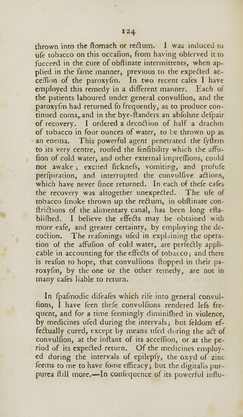 thrown into the ftomach or rectum. I was induced to ufe tobacco on this occafion, from having obierved it to fucceed in the cure of obftinate intermittents, when ap- plied in the fame manner, previous to the expected ac- celfion of the paroxyfm. In two recent cafes I have employed this remedy in a different manner. Each of the patients laboured under general convulfion, and the paroxyfm had returned fo frequently, as to produce con- tinued coma, and in the bye-ftanders an abfolute defpair of recovery. I ordered a decoction of half a drachm of tobacco in four ounces of water, to be thrown up as an enema. This powerful agent penetrated the fyftem to its very centre, routed the fenfibility which the affu- fion of cold water, and other external imprefiions, could not awake ; excited ficknefs, vomiting, and profufe perfpiration, and interrupted the convulfive actions, which have never fince returned. In each of thefe cafes the recovery was altogether unexpected. The ufe of tobacco fmoke thrown up the rectum, in obftinate eon- ftrictions of the alimentary canal, has been long efta- blifhed. I believe the effects may be obtained with more eafe, and greater certainty, by employing the de- coction. The reafonings ufed in explaining the opera- tion of the affufion of cold water, are perfectly appli- cable in accounting for the effects of tobacco; and there is reafon to hope, that convulfions (lopped in their pa- roxyfm, by the one or the other remedy, are not in many cafes liable to return. In fpafmodic difeafes which rife into general convul- fions, I have feen thefe convulfions rendered lefs fre- quent, and for a time feemingly diminifhed in violence, by medicines ufed during the intervals; but feldom ef- fectually cured, except by means ufed during the act of convulfion, at the inftant of its acceffion, or at the pe- riod of its expected return. Of the medicines employ- ed during the intervals of epilepfy, the oxyd of zinc feems to me to have fome efficacy; but the digitalis pur- purea ftill more.—In confcquence of its powerful influ-