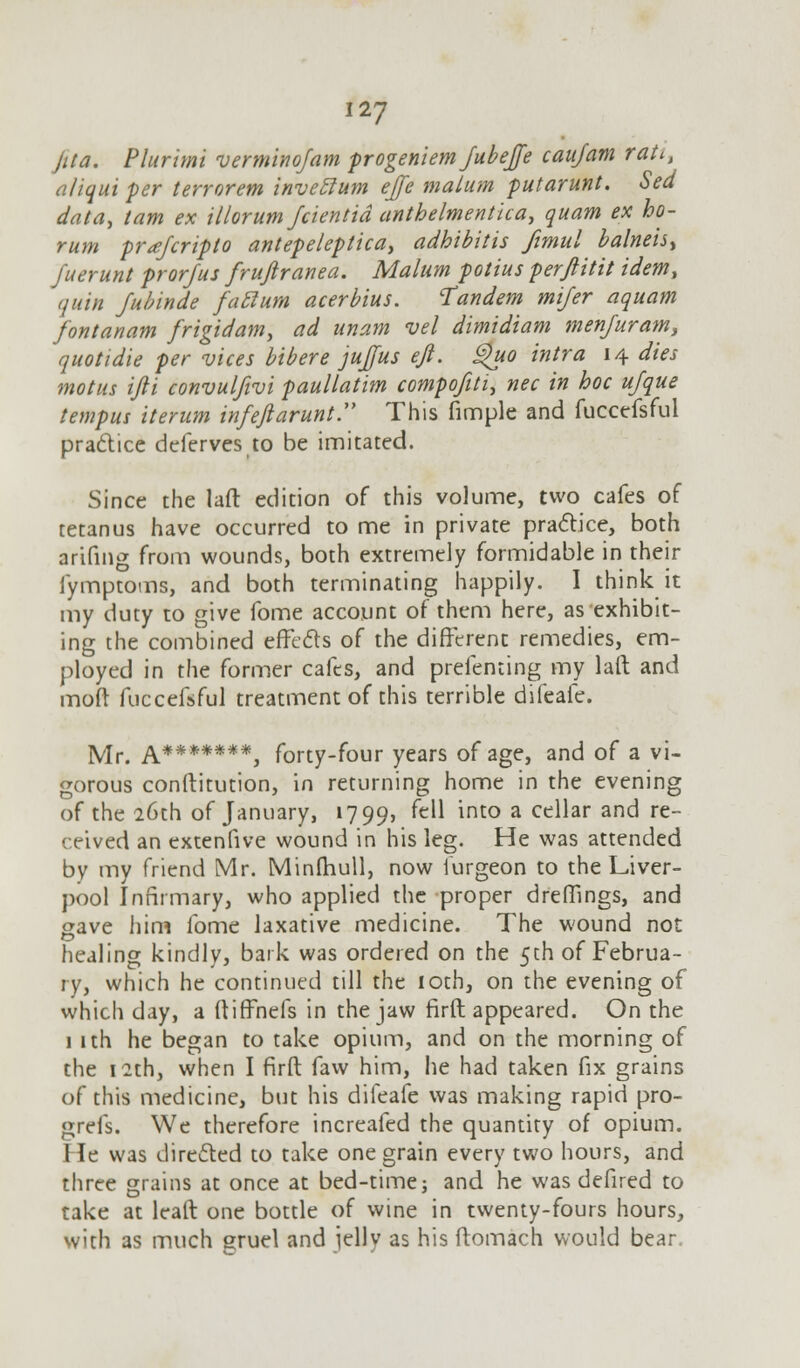 jita. Plurimi verminofam progeniem Jubejfe caufam rati, all qui per terror em invettum ejfe malum putarunt. Sed data, tarn ex illorum Jcientid anthelmentka, quam ex bo- rum prajcripto antepeleptica, adhtbitis fimul balneisy Juerunt prorfus frufiranea. Malum potius perftitit idem, quin Jubinde fattum acerbius. Tandem mifer aquam fontanam frigidam> ad unam vel dimidiam menfuram, quotidie per vices bibere jujfus eft. Quo intra 14 dies motus ifti convulfivi paullatim compofiti, nee in hoc ujque tempus iterum infeftarunt. This fimple and fuccefsful practice deferves to be imitated. Since the lafl: edition of this volume, two cafes of tetanus have occurred to me in private practice, both arifing from wounds, both extremely formidable in their fymptoms, and both terminating happily. I think it my duty to give fome account of them here, as exhibit- ing the combined effects of the different remedies, em- ployed in the former cafes, and prefenting my laft and mod fuccefsful treatment of this terrible difeafe. Mr. A*******, forty-four years of age, and of a vi- gorous conftitution, in returning home in the evening of the 26th of January, 1799, ^ *nto a ce^ar an^ re- ceived an extenfive wound in his leg. He was attended by my friend Mr. Minlhull, now furgeon to the Liver- pool Infirmary, who applied the proper dreffings, and gave him fome laxative medicine. The wound not healing kindly, bark was ordered on the 5th of Februa- ry, which he continued till the 10th, on the evening of which day, a ftiffnefs in the jaw firft appeared. On the 1 ith he began to take opium, and on the morning of the 12th, when I firft faw him, he had taken fix grains of this medicine, but his difeafe was making rapid pro- grefs. We therefore increafed the quantity of opium. 1 le was directed to take one grain every two hours, and three grains at once at bed-time; and he was defired to take at leaft one bottle of wine in twenty-fours hours, with as much gruel and jelly as his ftomach would bear.