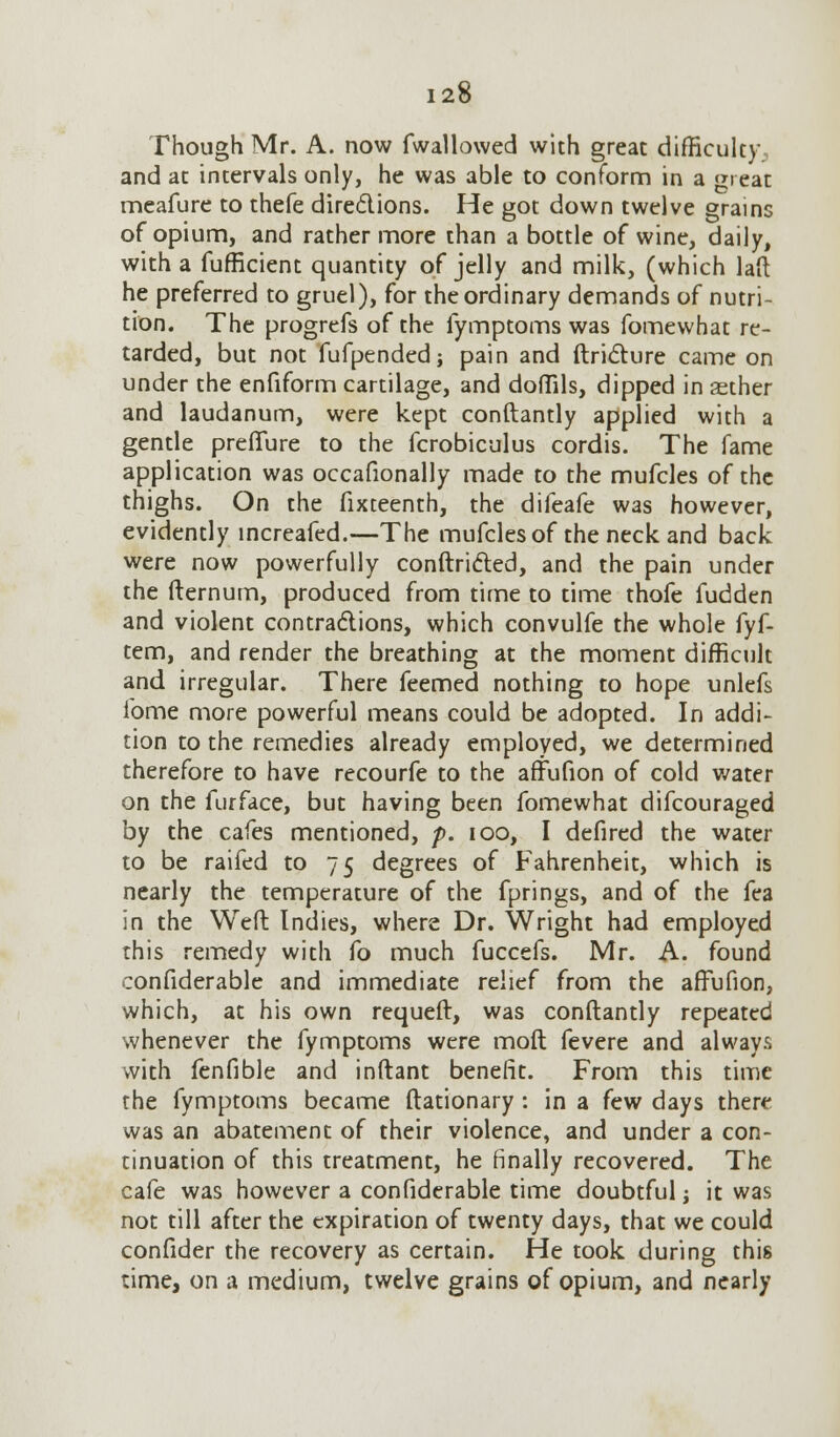 Though Mr. A. now fw all owed with great difficulty and at intervals only, he was able to conform in a great meafure to thefe directions. He got down twelve grains of opium, and rather more than a bottle of wine, daily, with a fufficient quantity of jelly and milk, (which laft he preferred to gruel), for the ordinary demands of nutri- tion. The progrefs of the fymptoms was fomewhat re- tarded, but not fufpendedj pain and ftricture came on under the enfiform cartilage, and doffils, dipped in sther and laudanum, were kept conftantly applied with a gentle preflure to the fcrobiculus cordis. The fame application was occafionally made to the mufcles of the thighs. On the fixteenth, the difeafe was however, evidently increafed.—The mufcles of the neck and back were now powerfully conftricted, and the pain under the fternum, produced from time to time thofe fudden and violent contractions, which convulfe the whole fyf- tem, and render the breathing at the moment difficult and irregular. There feemed nothing to hope unlefs ibme more powerful means could be adopted. In addi- tion to the remedies already employed, we determined therefore to have recourfe to the affufion of cold water on the furface, but having been fomewhat difcouraged by the cafes mentioned, p. ioo, I defired the water to be raifed to 75 degrees of Fahrenheit, which is nearly the temperature of the fprings, and of the fea in the Weft Indies, where Dr. Wright had employed this remedy with fo much fuccefs. Mr. A. found confiderable and immediate relief from the affufion, which, at his own requeft, was conftantly repeated whenever the fymptoms were moft fevere and always with fenfible and inftant benefit. From this time the fymptoms became ftationary : in a few days there was an abatement of their violence, and under a con- tinuation of this treatment, he finally recovered. The cafe was however a confiderable time doubtful j it was not till after the expiration of twenty days, that we could confider the recovery as certain. He took during this time, on a medium, twelve grains of opium, and nearly