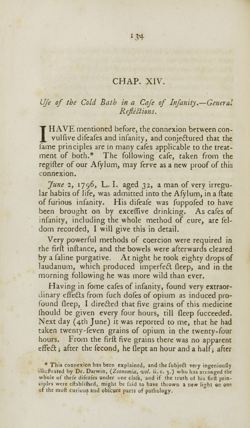 *34 CHAP. XIV. Ufe of the Cold Bath in a Cafe of Infanity,—General Reflections. I HAVE mentioned before, the connexion between con- vulfive difeafes and infanity, and conjectured that the fame principles are in many cafes applicable to the treat- ment of both.* The following cafe, taken from the regifter of our Afylum, may ferve as a new proof of this connexion. June 2, 1796, L. I. aged 32, a man of very irregu- lar habits of life, was admitted into the Afylum, in a ftate of furious infanity. His difeafe was fuppofed to have been brought on by exceflive drinking. As cafes of infanity, including the whole method of cure, are fel- dom recorded, I will give this in detail. Very powerful methods of coercion were required in the firft inftance, and the bowels were afterwards cleared by a faline purgative. At night he took eighty drops of laudanum, which produced imperfect fleep, and in the morning following he was more wild than ever. Having in fome cafes of infanity, found very extraor- dinary effects from fuch dofes of opium as induced pro- found fleep, I directed that five grains of this medicine mould be given every four hours, till fleep fucceeded. Next day (4th June) it was reported to me, that he had taken twenty-feven grains of opium in the twenty-four hours. From the firft five grains there was no apparent effect j after the fecond, he flept an hour and a half; after * This connexion has been explained, and the fubjeft very ingenioufly illuflrated by Dr. Darwin, (Zoonomia, vol. ii.c. 3.) who has arranged the whole of thefe difeafes under one clafs, and if the truth of his firft prin- ciples were eftablifhed, might be faid to have thrown a new Jicrht on one of the moft curious and obfcure parts of pathology.