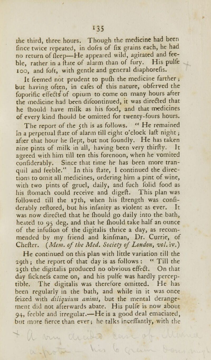 *35 the third, three hours. Though the medicine had been fince twice repeated, in dofes of fix grains each, he had no return of fleep—He appeared wild, agitated and fee- ble, rather in a (late of alarm than of fury. His pulfe 100, and foft, with gentle and general diaphorefis. It feemed not prudent to pufh the medicine farther ; but having often, in cafes of this nature, obferved the foporific effe&iF'of opium to come on many hours after the medicine had been discontinued, it was directed that he Ihould have milk as his food, and that medicines of every kind fhould be omitted for twenty-fours hours. The report of the 5th is as follows.  He remained in a perpetual (late of alarm till eight o'clock laft night j after that hour he flept, but not foundly. He has taken nine pints of milk in all, having been very thirfty. It agreed with him till ten this forenoon, when he vomited confidcrably. Since that time he has been more tran- quil and feeble. In this ftate, I continued the direc- tions to omit all medicines, ordering him a pint of wine, with two pints of gruel, daily, and fuch folid food as his ftomach could receive and digeft. This plan was followed till the 17th, when his ftrength was confi- derably reftored, but his infanity as violent as ever. It was now directed that he fhould go daily into the bath, heated to 95 deg. and that he fhould take half an ounce of the infufion of the digitalis thrice a day, as recom- mended by my friend and kinfman, Dr. Currie, of Chefter. {Mem. of the Med. Society of London, vol. iv.) He continued on this plan with little variation till the 29th ; the report of that day is as follows :  Till the 25th the digitalis produced no obvious effect. On that day ficknefs came on, and his pulfe was hardly percep- tible. The digitalis was therefore omitted. He has been regularly in the bath, and while in it was once feized with diliquium animi, but the mental derange- ment did not afterwards abate. His pulfe is now about 94, feeble and irregular.—He is a good deal emaciated, but more fierce than ever; he talks inceiTantly, with the