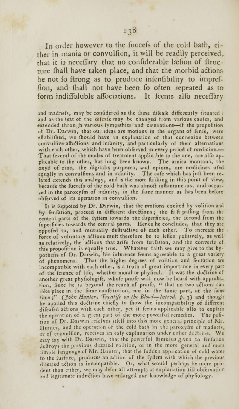 In order however to the fuccefs of the cold bath, ei- ther in mania or convulfion, if. will be readily perceivedr that it is necefiary that no confiderable Jjefion of ftruc- ture fhall have taken place, and that the morbid a&ions be not fo ftrong as to produce infenfibility to impref- iion, and fliall not have been fo often repeated as to form indiffoluble aflfociations. It feems alfo necefTary and madnefsr may be confidered as the fame difeafe differently fituated : and as the feat of the difeafe may be changed from various caufes, and extended through various fympathies and catenations—if the propofition of Dr. Darwin, that our ideas are motions in the organs of fenfe, were eftablifhed, we fhould have an explanation of that connexion between convulfive affections and infanity, and particularly of their alternations with each other, which have been obferved in every period of medicine.— That fevtral of the modes of treatment applicable to the one, are alfo ap- plicable to the other, has long been known. The arnica montana, the oxyd of zinc, the digitalis purpurea, and opium, are medicines ufed equally in convulfions and in infanity. The cafe which has juft been re. lated extends this analogy, and is the more ftriking in this point of viewr becaufe the fuccefs of the cold baih was almoft inllantaneuus, and occur- red in the paroxyfm of infanity, in the fame manner as has been before obferved of its operation in convulfion. It is fuppofed by Dr. Darwin, that the motions excited by volition and by fenfation, proceed in different directions; the fii ft palling from tlic central parts of the fyftem towards the fuperficies, the fecond from the fuperficies towards the central parts. Hence he concludes, that they are oppofed to, and mutually deftiucf ive of each other. To increafe the force of voluntary aclions muft therefore be to leffen pofitively, as well as relatively, the actions that arife from fenfation, and the converfe of this proportion is equally true. Whatever faith we may give to the hy- pothefis of Dr. Darwin, his inference feems agreeable to a great variety of phenomena. That the higher degrees of volition and fenfation are incompatible with each other, is a truth of great importance in every part of the fcience of life, whether moral or phyfical. It was the doctrine of another great phyfiologift, whofe praife will now be heard with approba- tion, fince he is beyond the reach of praife,  that no two actions can take place in the fame confbtution, nor in the fame part, at the fame timej (John Hunter, Treatife on the Blood—Introd. p. 3) and though he applied this doctrine chiefly to fhow the incompatibility of different difeafed aclions with each other, yet it feems applicable alfo to explain the operation of a great part of the more poweiful remedies. The pofi- tion of Dr. Dai win refolves itfelf into this moie geneial principle of Mr. Hunter, and the operation of the cold bath in the paroxyfm of madnefj, or of convulfion, receives an eafy explanation under either doctrine. We may fay with Dr. Darwin, that the powerful ftimuius given to fenfation deltroys the previous difeafed volition, or in the more general and more iimple language of Mr. Hunter, that the fudden application of cold water to the furface, produces an action of the fyftem with which the previous difeafed aclion is incompatible. Or, what would perhaps be more pru- dent than either, we may defer all attempts at explanation till obfervatior *nd legitimate induction have enlarged our knowledge of phyfiology.