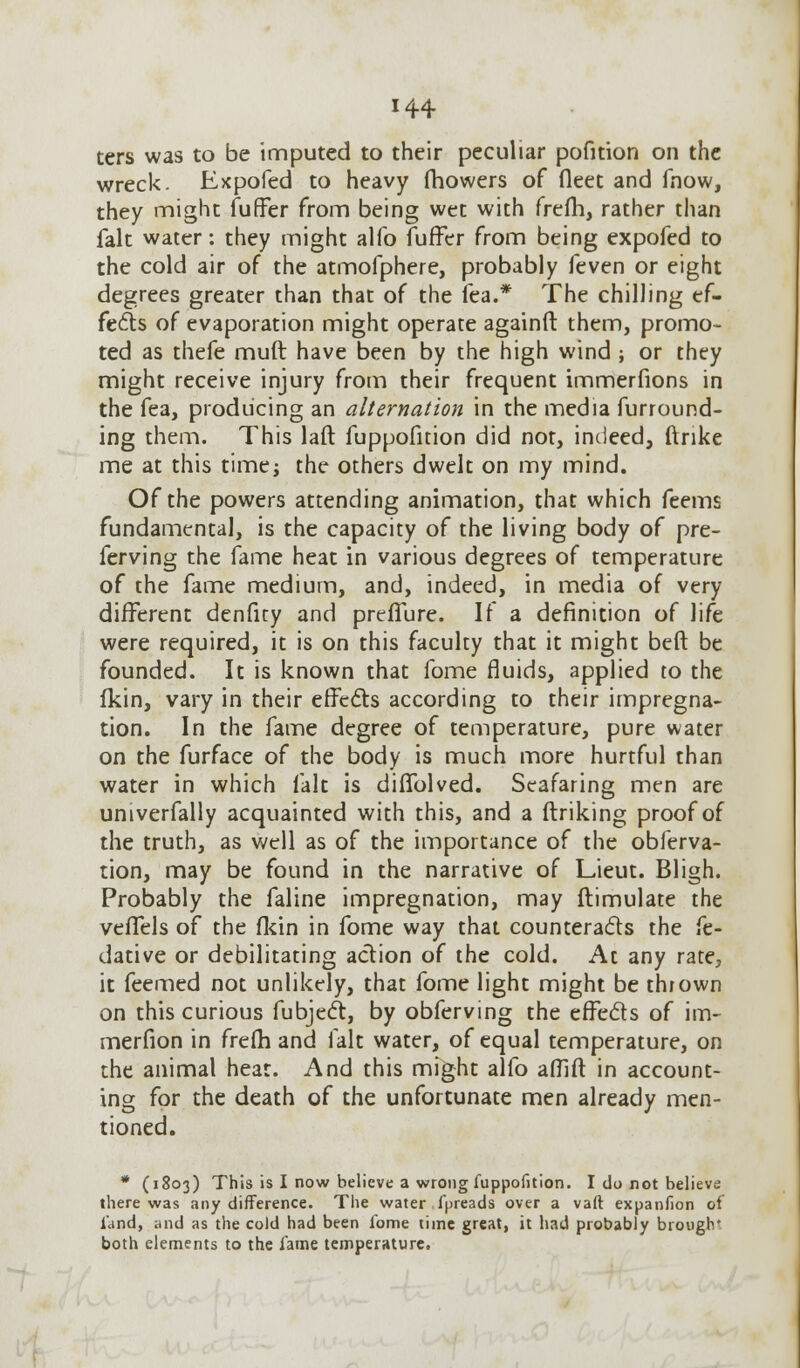 ters was to be imputed to their peculiar pofition on the wreck. Expofed to heavy fhowers of fleet and fnow, they might fuffer from being wet with frefh, rather than fait water: they might alfo fuffer from being expofed to the cold air of the atmofphere, probably feven or eight degrees greater than that of the lea.* The chilling ef- fects of evaporation might operate againft them, promo- ted as thefe muft have been by the high wind ; or they might receive injury from their frequent immerfions in the fea, producing an alternation in the media furround- ing them. This laft fuppofition did not, indeed, ftnke me at this time; the others dwelt on my mind. Of the powers attending animation, that which feems fundamental, is the capacity of the living body of pre- ferving the fame heat in various degrees of temperature of the fame medium, and, indeed, in media of very different denfity and preffure. If a definition of life were required, it is on this faculty that it might beft be founded. It is known that fome fluids, applied to the fkin, vary in their effects according to their impregna- tion. In the fame degree of temperature, pure water on the furface of the body is much more hurtful than water in which fait is diffolved. Seafaring men are univerfally acquainted with this, and a ftriking proof of the truth, as well as of the importance of the obferva- tion, may be found in the narrative of Lieut. Bligh. Probably the faline impregnation, may ftimulate the vefTels of the fkin in fome way that counteracts the fe- dative or debilitating action of the cold. At any rate, it feemed not unlikely, that fome light might be thrown on this curious fubject, by obferving the effects of im- merfion in frefh and fait water, of equal temperature, on the animal heat. And this might alfo afllfl in account- ing for the death of the unfortunate men already men- tioned. * (1803) This is I now believe a wrong fuppofition. I do not believe there was any difference. The water fyreads over a vaft expanfion of land, and as the cold had been fome time great, it had probably broogh' both elements to the fame temperature.