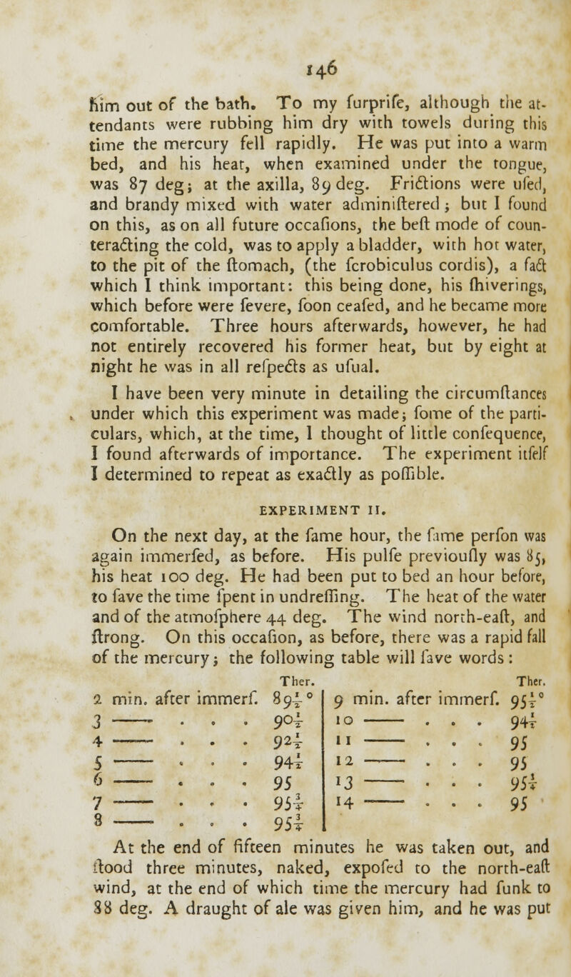 Kim out of the bath. To my furprife, although the at- tendants were rubbing him dry with towels during this time the mercury fell rapidly. He was put into a warm bed, and his heat, when examined under the tongue, was 87 deg; at the axilla, 89deg. Frictions were ufed, and brandy mixed with water adminiftered ; but I found on this, as on all future occafions, the beft mode of coun- teracting the cold, was to apply a bladder, with hot water, to the pit of the ftomach, (the fcrobiculus cordis), a fadt which I think important: this being done, his fhiverings, which before were fevere, foon ceafed, and he became more comfortable. Three hours afterwards, however, he had not entirely recovered his former heat, but by eight at night he was in all refpecls as ufual. I have been very minute in detailing the circumftances under which this experiment was made; fome of the parti- culars, which, at the time, 1 thought of little confequence, I found afterwards of importance. The experiment itfdf I determined to repeat as exactly as poffible. EXPERIMENT II. On the next day, at the fame hour, the fame perfon was again immerfed, as before. His pulfe previoufly was 85, his heat 100 deg. He had been put to bed an hour before, to fave the time fpent in undreffing. The heat of the water and of the atmofphere 44 deg. The wind north-eaft, and flrong. On this occafion, as before, there was a rapid fall of the mercury j the following table will fave words : Ther. mm. after immerf. 89^ . qc4 . 92^ . 944 . 9S . 954 . 954 9 mm. 10 — 11 — 12 —- 13 — 14 — after immerf. Ther. 951° 944 95 95 954 95 At the end of fifteen minutes he was taken out, and itood three minutes, naked, expofed to the north-eaft wind, at the end of which time the mercury had funk to 38 deg. A draught of ale was given him, and he was put