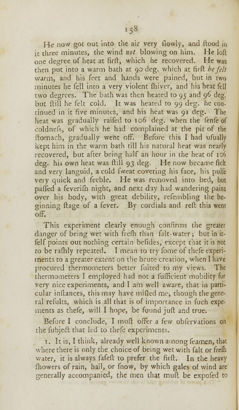 ■ ss He now got out into the air very (lowly, and ftood in ic three minutes, the wind not blowing on him. He loft one degree of heat at firft, which he recovered. He was then put into a warm bath at 90 deg. which at firft he felt warm, and his feet and hands were pained, but in two minutes he fell into a very violent fhiver, and his heat fell two degrees. The bath was then heated to 95 and 96 deg. but (till he (dt cold. It was heated to 99 deg. he con- tinued in it five minutes, and his heat was 91 deg. The heat was gradually raifed to 106 deg. when the fenfe of coldnefs, of which he had complained at the pit of the flomach, gradually weht off. Before this I had ufually kept him in the warm bath till his natural heat was nearly recovered, but after being half an hour in the heat of 106 deg. his own heat was (till 93 deg. He now became fick and very languid, a cold fweat covering his face, his pulfe very quick and feeble. He was removed into bed, but palled a feverifh night, and next day had wandering pains over his body, with great debility, refembling the be- ginning ftage of a fever. By cordials and reft this went off. This experiment clearly enough confirms the greater danger of being wet with frefh than falt-water; but in it- felf points out nothing certain belides, except that it is not to be rafhly repeated. I mean to try fome of thefe experi- ments to a greater extent on the brute creation, when I have procured thermometers better fuited to my views. The thermometers I employed had not a fufficient mobility for very nice experiments, and I am well aware, that in parti- cular inftances, this may have milled me, though the gene- ral refults, which is all that is of importance in fuch expe- riments as thefe, will I hope, be found juft and true. Before I conclude, I muft offer a few obfervations on the fubject that led to thefe experiments. 1. It is, I think, already well known among feamen, that where there is only the choice of being wet with fak or frefli water, it is always fafeft to prefer the firft. In the heavy fhowers of rain, hail, or fnow, by which gales of wind are generally accompanied, the men that muft be expofed to