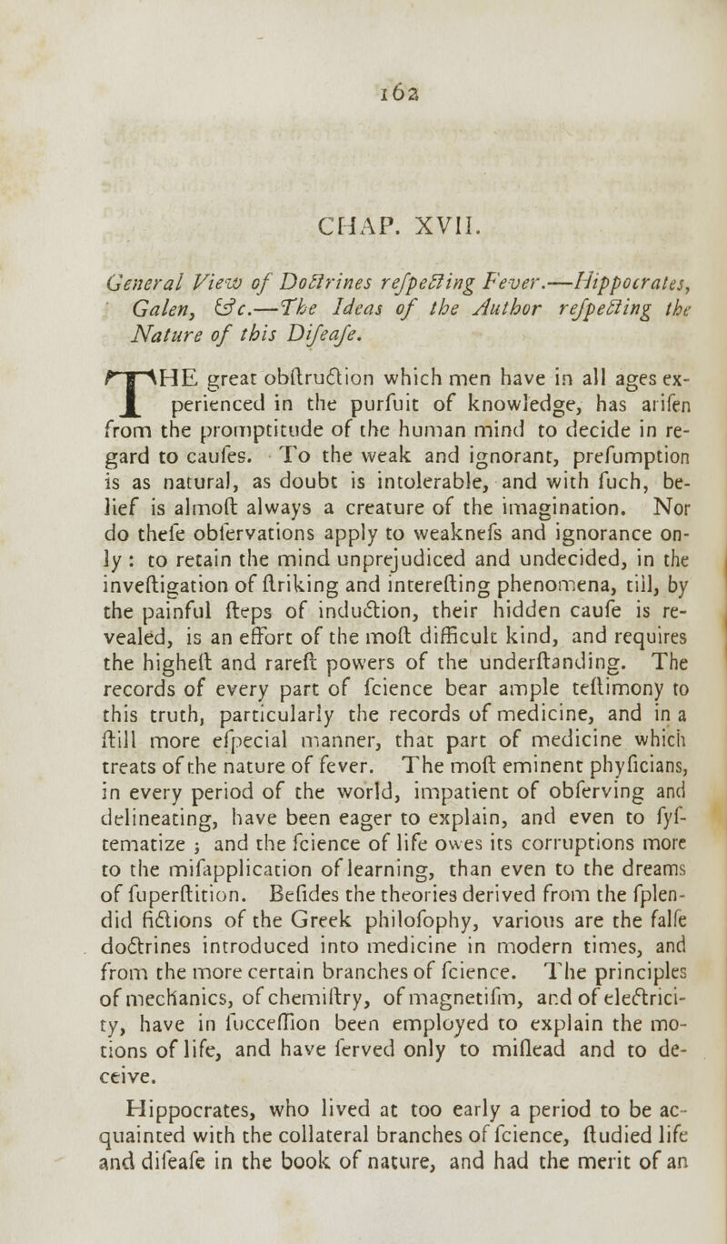 I 62 CHAP. XVII. General View of Doffrines refpetling Fever.—Hippocrates, Galen, &c.—The Ideas of the Author refpetling the Nature of this Difeafe. THE great obftruclion which men have in all ages ex- perienced in the purfuit of knowledge, has aiifen from the promptitude of the human mind to decide in re- gard to caufes. To the weak and ignorant, prefumption is as natural, as doubt is intolerable, and with fuch, be- lief is almoft always a creature of the imagination. Nor do thefe oblervations apply to weaknefs and ignorance on- ly : to retain the mind unprejudiced and undecided, in the inveftigation of linking and interefting phenomena, till, by the painful ileps of induction, their hidden caufe is re- vealed, is an effort of the mod difficult kind, and requires the highelt and rareft powers of the underftanding. The records of every part of fcience bear ample teftimony to this truth, particularly the records of medicine, and in a (till more efpecial manner, that part of medicine which treats of the nature of fever. The molt eminent phyficians, in every period of the world, impatient of obferving and delineating, have been eager to explain, and even to fyf- tematize j and the fcience of life owes its corruptions more to the mifapplication of learning, than even to the dreams of fuperdition. Befides the theories derived from the fplen- did fidions of the Greek philofophy, various are the falfe doctrines introduced into medicine in modern times, and from the more certain branches of fcience. The principles of mechanics, of chemirtry, ofmagnetifm, and of electrici- ty, have in fucceffion been employed to explain the mo- tions of life, and have ferved only to miflead and to de- ceive. Hippocrates, who lived at too early a period to be ac- quainted with the collateral branches of fcience, ftudied life and difeafe in the book of nature, and had the merit of an