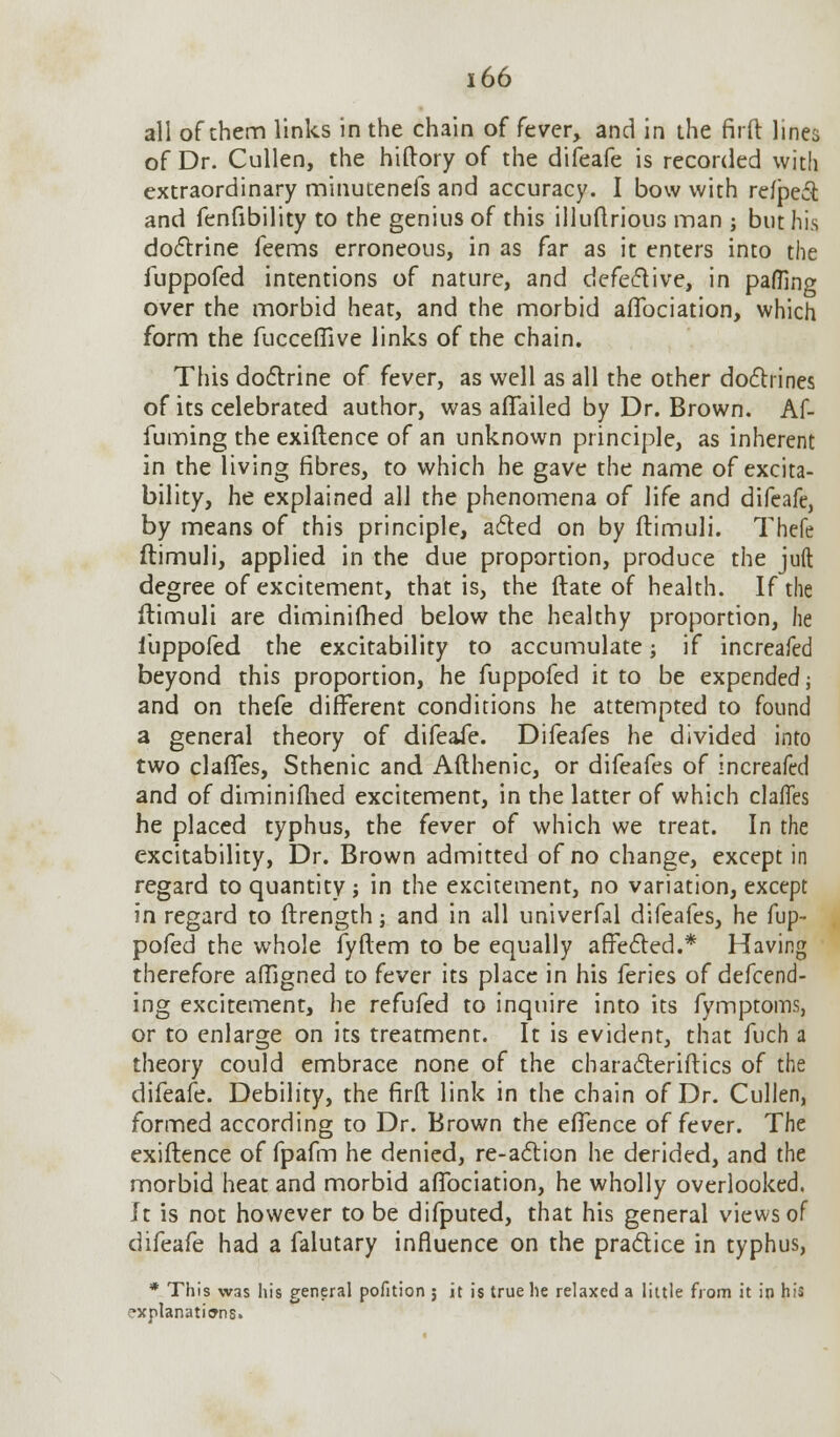 all of them links in the chain of fever, and in the firft lines of Dr. Cullen, the hiftory of the difeafe is recorded with extraordinary minutenefs and accuracy. I bow with reflect and fenfibility to the genius of this illuftrious man ; but his doctrine feems erroneous, in as far as it enters into the iuppofed intentions of nature, and defective, in pafTino- over the morbid heat, and the morbid aflbciation, which form the fucceffive links of the chain. This doctrine of fever, as well as all the other doctrines of its celebrated author, was affailed by Dr. Brown. Af- fuming the exiftence of an unknown principle, as inherent in the living fibres, to which he gave the name of excita- bility, he explained all the phenomena of life and difeafe, by means of this principle, acted on by ftimuli. Thefe ftimuli, applied in the due proportion, produce the juft degree of excitement, that is, the (late of health. If the ftimuli are diminifhed below the healthy proportion, he iuppofed the excitability to accumulate; if increafed beyond this proportion, he fuppofcd it to be expended; and on thefe different conditions he attempted to found a general theory of difeafe. Difeafes he divided into two claffes, Sthenic and Afthenic, or difeafes of increafed and of diminifhed excitement, in the latter of which claffes he placed typhus, the fever of which we treat. In the excitability, Dr. Brown admitted of no change, except in regard to quantity ; in the excitement, no variation, except in regard to ftrength; and in all univerfal difeafes, he fup- pofed the whole fyftem to be equally affected.* Having therefore affigned to fever its place in his feries of defend- ing excitement, he refufed to inquire into its fymptoms, or to enlarge on its treatment. It is evident, that fuch a theory could embrace none of the characteriftics of the difeafe. Debility, the firft link in the chain of Dr. Cullen, formed according to Dr. Brown the effence of fever. The exiftence of fpafm he denied, re-action he derided, and the morbid heat and morbid affociation, he wholly overlooked. Jt is not however to be difputed, that his general views of difeafe had a falutary influence on the practice in typhus, * This was his general pofition ; it is true he relaxed a little from it in his f*xplanati»ns.