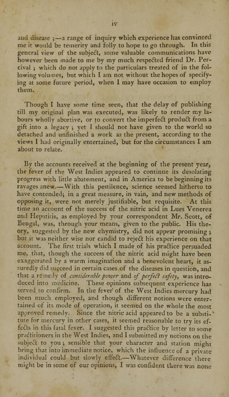 and disease ;—a range of inquiry which experience has convinced me it would be temerity and folly to hope to go through. In this general view of the subject, some valuable communications have however been made to me by my much respected friend Dr. Per- cival j which do not apply to the particulars treated of in the fol- lowing volumes, but which I am not without the hopes of specify- ing at some future period, when I may have occasion to employ them. Though I have some time seen, that the delay of publishing till my original plan was executed, was likely to render my la- bours wholly abortive, or to convert the imperfect product from a gift into a legacy ; yet I should not have given to the world so detached and unfinished a work a3 the present, according to the views I had originally entertained, but for the circumstances I am about to relate. By the accounts received at the beginning of the present year, the fever of the West Indies appeared to continue its desolating progress with little abatement, and in America to be beginning its ravages anew.— With this pestilence, science seemed hitherto to have contended; in a great measure, in vain, and new methods of opposing it, were not merely justifiable, but requisite. At this time an account of the success of the nitric acid in Lues Venerea and Hepatitis, as employed by your correspondent Mr. Scott, of Bengal, was, through your means, given to the public. His the- ory, suggested by the new chymistry, did not appear promising j but it was neither wise nor candid to reject his experience on that account. The first trials which I made of his practice persuaded me, that, though the success of the nitric acid might have been exaggerated by a warm imagination and a benevolent heart, it as- suredly did succeed in certain cases of the diseases in question, and that a remedy of considerable power and of perfecl safety, was intro- duced into medicine. These opinions subsequent experience has served to confirm. In the fever of the West Indies mercury had been much employed, and though different notions were enter- tained of its mode of operation, it seemed on the whole the most approved remedy. Since the nitric acid appeared to be a substi-' tine for mercury in other cases, it seemed reasonable to try its ef- fects in this fatal fever. I suggested this practice by letter to some practitioners in the West Indies, and I submitted my notions on the subject to you ; sensible that your character and station might bring that into immediate notice, which the influence of a private individual could but slowly effect.—Whatever difference there might be in some of our opinions, I was confident there was none