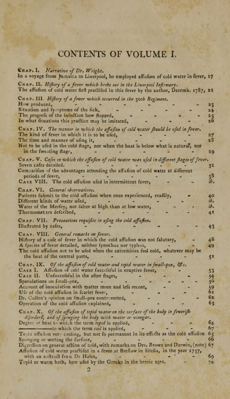 Chap. I. Narrative of Dr. Wright. In a voyage from Jamaica to Liverpool, he employed affufion of cold water in fever, I? Chap. II. Hifiory of a fever •which broke out in the Liverpool Infirmary. The affufion of cold water firft pra&ifed in this fever by the author, Decemb. 1787, 21 Chap. III. Hifiory of a fever which occurred in the iptb Regiment. How produced, - - - - - 23 Situation and fy.nptoms of the fick, - - - 24 The progrefs of the infection how (topped, » - •■ - 25 In what fituations this practice may be imitated, - 26 Chap. IV. The manner in which the affufion of cold water Jbould he ufed in fever. The kind of fever in which it is to be ufed, - 27 The time and manner of ufing it, ... - 28 Not to be ufed in the cold ftage, nor when the heat is below what is naturaf, nor in the fweating ftage, - - - - 29 Chap. V. Cafes in which the affufion of cold water was ufed in different Jl ages of fever. Seven cafes detailed. - - - - 31 Comparifon of the advantages attending the affufion of cold water at different periods of fevr, »'•..*«.'« 38 Case VIII. The cold affufion ufed in intermittent fever, - - ib* Chap. VI. General observations. Patients fubmit to the cold affufion when once experienced, readily, - 40 Different kinds of water ufed, _ . . jb. Water of the Merfey, not laker at high than at low water, - - ib. Thermometers defcribed, - • - - 41 Chap. VII. Precautions requifite in ufing the cold affufion. Illuftrated by cafes, - - - 4.3 Chap. VIII. General remarks on fever. Hiftory of a cafe of fever in which the cold affufion was not falutary, - 48 A fpecies of fever detailed, neither fynochus nor typhus, - -49 The cold affufion not to be ufed when the extremities feel cold, whatever may be the heat of the central parts, 51 Chap. IX. Ofthe affufion of cold water and tepid water in fmall-pox, &c. Case I. Affufion of cold water fuccefsful in eruptive fever, - 53 Case II. Unfuccefsful in the after ftages, ... 54 Speculations on fmall-pox, - - 56 Account of inoculation with matter more and lefs recent, - - 59 Ufe of the cold affufion in fcarlet feve-, . - - 61 Dr. Cullen's opinion on fmdll-pox controverted, - - - 62 Operation of the cold affufion explained, - 63 Chap. X. Of the affufion of tepid water on the surface of the body in feverijh d'iforder?) and offponging the body with water or vinegar. Degree o' heat t > which the term tepid is applied, » - 64 - ■ -to which the term cool is applied, - - 67 Te lid affufion ver/ cooling, but not fo permanent in its effects as the cold affufion 65 Sponging or wetting the furface, 66 DLreihonon general action of cold, with remarks on Drs. Brown and Darwin, (note) 67 Affufion of cold water praftifed in a fever at Breflaw in Silefia, in the year 1737, with an aoftracl fro.ri De Hahn, - - - -69 Tepid or warm bath, how ufed by the Greeks in the heroic ages, - 74 1