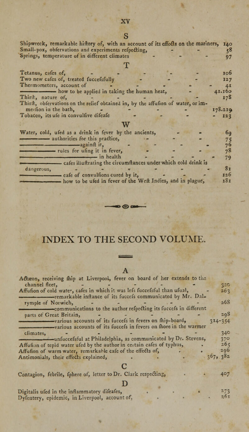 s Shipwreck, remarkable hiftory of, with an account of its effects on the mariners, 140 Small-pox, obfervations and experiments refpefting, 58 Springs, temperature of in different climates - - 97 T Tetanus, cafes of, - 106 Two new cafes of, treated fuccefsfully ... 127 Thermometers, account of - - » 41 ——— ——— how to be applied in taking the human heat, - 41.160 Third, nature of, 178 Thirit, obfervations on the relief obtained in, by the affufion of water, or im- merfion in the bath, - 178.219 Tobacco, its ufe in convulfive difeafe - 123 w Water, cold, ufed as a drink in fever by the ancients, ■ 69 ■ authorities for this practice, 75 again ft if, - - - . 76 ————— rules for ufing it in fever, 78 in health - 79 —————— cafes illuftrating the circumftances under which cold drink is dangerous, - - - - - 81 ■ cafe of convullions cured by it, - 126 ■ ■ how to be ufed in fever of the Weft Indies, and in plague, 181 INDEX TO THE SECOND VOLUME. A Actaeon, receiving fliip at Liverpool, fever on board of her extends to ths channel fleet, -.--'- - 320 Affufion of cold ware-, cafes in which it was lefs fuccefsful than ufual, - 263 ■ 1 -remarkable inftance of its fuccefs communicated by Mr. Dal- rymple of Norwich, - 268 -communications to the author reflecting its fuccefs in different parts of Great Britain, - - - - 298 various accounts of its fuccefs in fevers on fhip-board, 3I4_354 various accounts of its fuccefs in fevers on fhore in the warmer climates, - 34c unfuccefsful at Philadelphia, as communicated by Dr. Stevens, 370 Affufion of tepid water ufed by the author in ceitain cafes of typhus, . 265 Affufion of warm water, remarkable cafe of the effects of, . . 296 Antimonials, their effects explained, . . . 3^7* 3^2 c Contagion, febrile, fphere of, letter to Dr. Clark respecting, . • 407 D Digitalis ufed in the inflammatory difeafes, . • » 273 Dyfentery, epidemic, in Liverpool, account of, • • • ^T