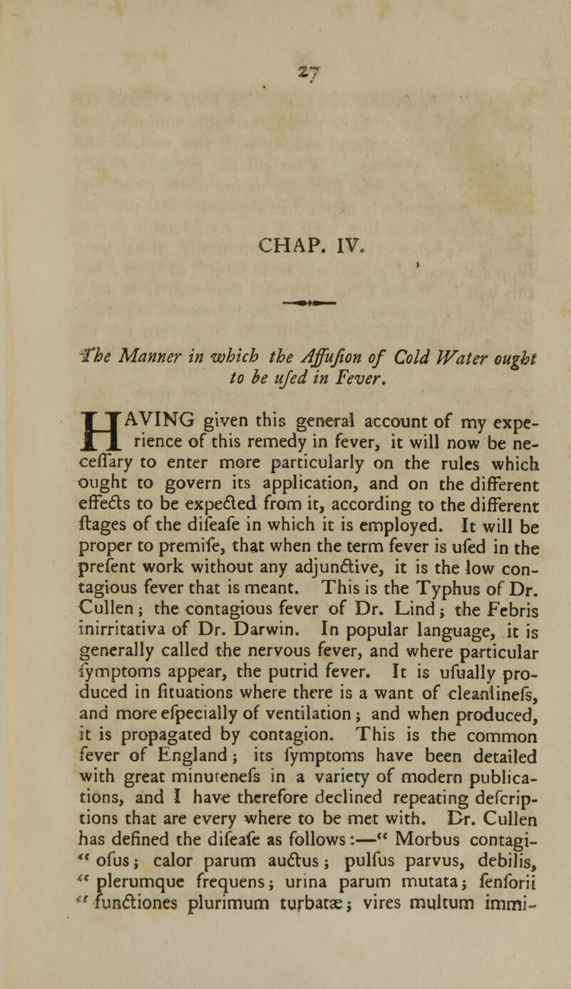 CHAP. IV. ~Tbe Manner in which the Affufion of Cold Water ought to be ufed in Fever. HAVING given this general account of my expe- rience of this remedy in fever, it will now be ne- ceflary to enter more particularly on the rules which ought to govern its application, and on the different effects to be expe&ed from it, according to the different ftages of the difeafe in which it is employed. It will be proper to premife, that when the term fever is ufed in the prefent work without any adjunctive, it is the low con- tagious fever that is meant. This is the Typhus of Dr. Cullen ; the contagious fever of Dr. Lind j the Febris inirritativa of Dr. Darwin. In popular language, it is generally called the nervous fever, and where particular fymptoms appear, the putrid fever. It is ufually pro- duced in fituations where there is a want of cleanlinefs, and more efpecially of ventilation j and when produced, it is propagated by contagion. This is the common fever of England; its fymptoms have been detailed with great minurenefs in a variety of modern publica- tions, and I have therefore declined repeating defcrip- tions that are every where to be met with. Dr. Cullen has defined the difeale as follows:— Morbus contagi- *• ofus; calor parum auctus j pulfus parvus, debilis,  plerumque frequens; urina parum mutatai fenforii <c functiones plurimum turbatae; vires multum immi-