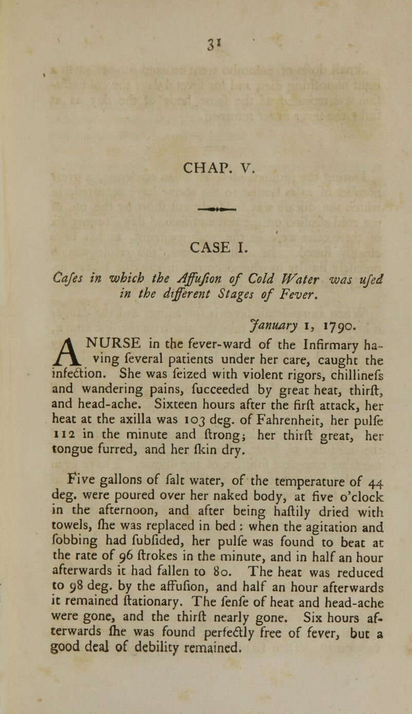 3* CHAP. V. CASE I. Cafes in which the Affufion of Cold Water was ufed in the different Stages of Fever. January I, 1790. A NURSE in the fever-ward of the Infirmary ha- ving feveral patients under her care, caught the infe&ion. She was feized with violent rigors, chillinefs and wandering pains, fucceeded by great heat, thirft, and head-ache. Sixteen hours after the firft attack, her heat at the axilla was 103 deg. of Fahrenheit, her pulfe 112 in the minute and ftrong; her thirft great, her tongue furred, and her (kin dry. Five gallons of fait water, of the temperature of 44 deg. were poured over her naked body, at five o'clock in the afternoon, and after being haftily dried with towels, (he was replaced in bed : when the agitation and fobbing had fubfided, her pulfe was found to beat at the rate of 96 ftrokes in the minute, and in half an hour afterwards it had fallen to 80. The heat was reduced to 98 deg. by the affufion, and half an hour afterwards it remained ftationary. The fenfe of heat and head-ache were gone, and the thirft nearly gone. Six hours af- terwards (he was found perfectly free of fever, but a good deal of debility remained.