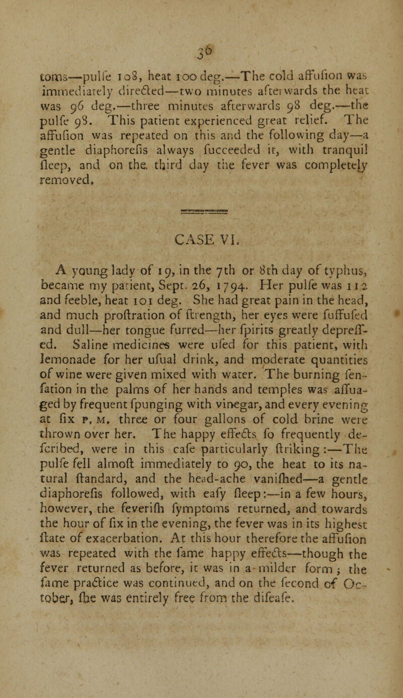 3* toms—pulfe io3, heat ioodeg.—The cold affufion was immediately directed—two minutes aftei vvards the heat was 96 deg.—three minutes afterwards 98 deg.—the pulfe 98. This patient experienced great relief. The afFufion was repeated on this and the following day—a gentle diaphorefis always fucceeded it, with tranquil fleep, and on the. third day the fever was completely removed, CASE VI. A young lady of 19, in the 7th or 8th day of typhus, became my patient, Sept. 26, 1794. Her pulfe was 112 and feeble, heat 101 deg. She had great pain in the head, and much proftration of fhength, her eyes were fuffufed and dull—her tongue furred—htr fpirits greatly depreff- ed. Saline medicines were ufed for this patient, with lemonade for her ufual drink, and moderate quantities of wine were given mixed with water. The burning fen- fation in the palms of her hands and temples was aiTua- ged by frequent fpunging with vinegar, and every evening at fix p, m. three or four gallons of cold brine were thrown over her. The happy effects fo frequently de- fcribed, were in this cafe particularly ftriking :—The pulfe fell almoft immediately to 90, the heat to its na- tural ftandard, and the head-ache vanifhed—a gentle diaphorefis followed, with eafy fleep:—in a few hours, however, the feverifh fymptoms returned, and towards the hour of fix in the evening, the fever was in its highest itate of exacerbation. At this hour therefore the affufion was repeated with the fame happy effects—though the fever returned as before, it was in a milder form ; the. fame practice was continued, and on the fecond of Oc- tober, (he was entirely free from the difeafe.