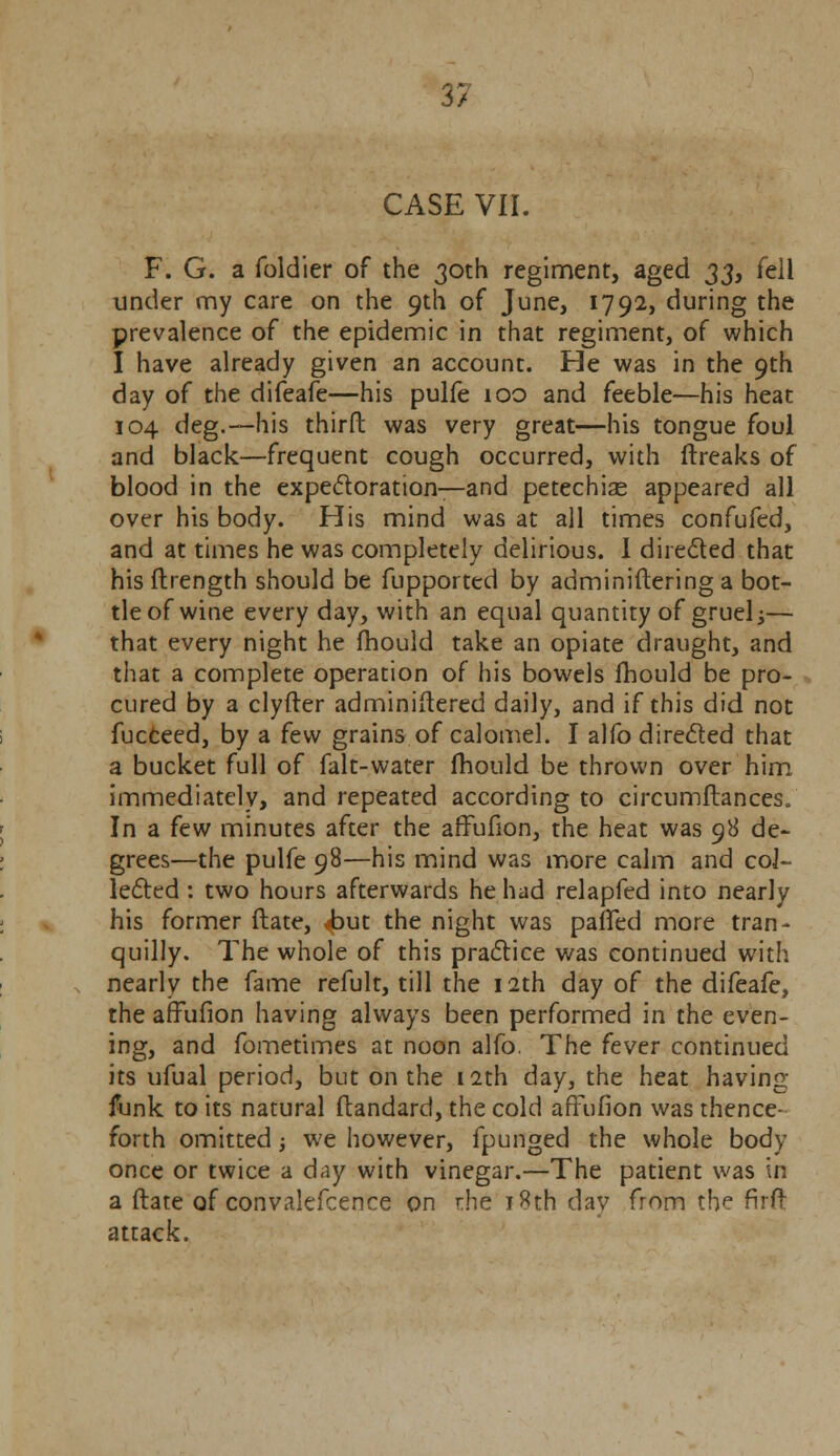 3*7 / CASE VII. F. G. a foldier of the 30th regiment, aged 33, fell under my care on the 9th of June, 1792, during the prevalence of the epidemic in that regiment, of which I have already given an account. He was in the 9th day of the difeafe—his pulfe 100 and feeble—his heat 104 deg.—his third was very great—his tongue foul and black—frequent cough occurred, with ftreaks of blood in the expectoration—and petechias appeared all over his body. His mind was at all times confufed, and at times he was completely delirious. I directed that his ftrength should be fupported by adminiftering a bot- tle of wine every day, with an equal quantity of gruel •>— that every night he fhould take an opiate draught, and that a complete operation of his bowels fhould be pro- cured by a clyfter adminiftered daily, and if this did not fucceed, by a few grains of calomel. I alfo directed that a bucket full of falt-water fhould be thrown over him immediately, and repeated according to circumftances. In a few minutes after the affufion, the heat was 98 de- grees—the pulfe 98—his mind was more calm and col- lected : two hours afterwards he had relapfed into nearly his former ftate, Jbm the night was parTed more tran- quilly. The whole of this practice was continued with nearly the fame refult, till the 12th day of the difeafe, the affufion having always been performed in the even- ing, and fometimes at noon alfo. The fever continued its ufual period, but on the 12th day, the heat having funk to its natural ftandard, the cold affufion was thence- forth omitted; we however, fpunged the whole body once or twice a day with vinegar.—The patient was in a ftate of convalefcence on rhe 18th day from the firft attack.