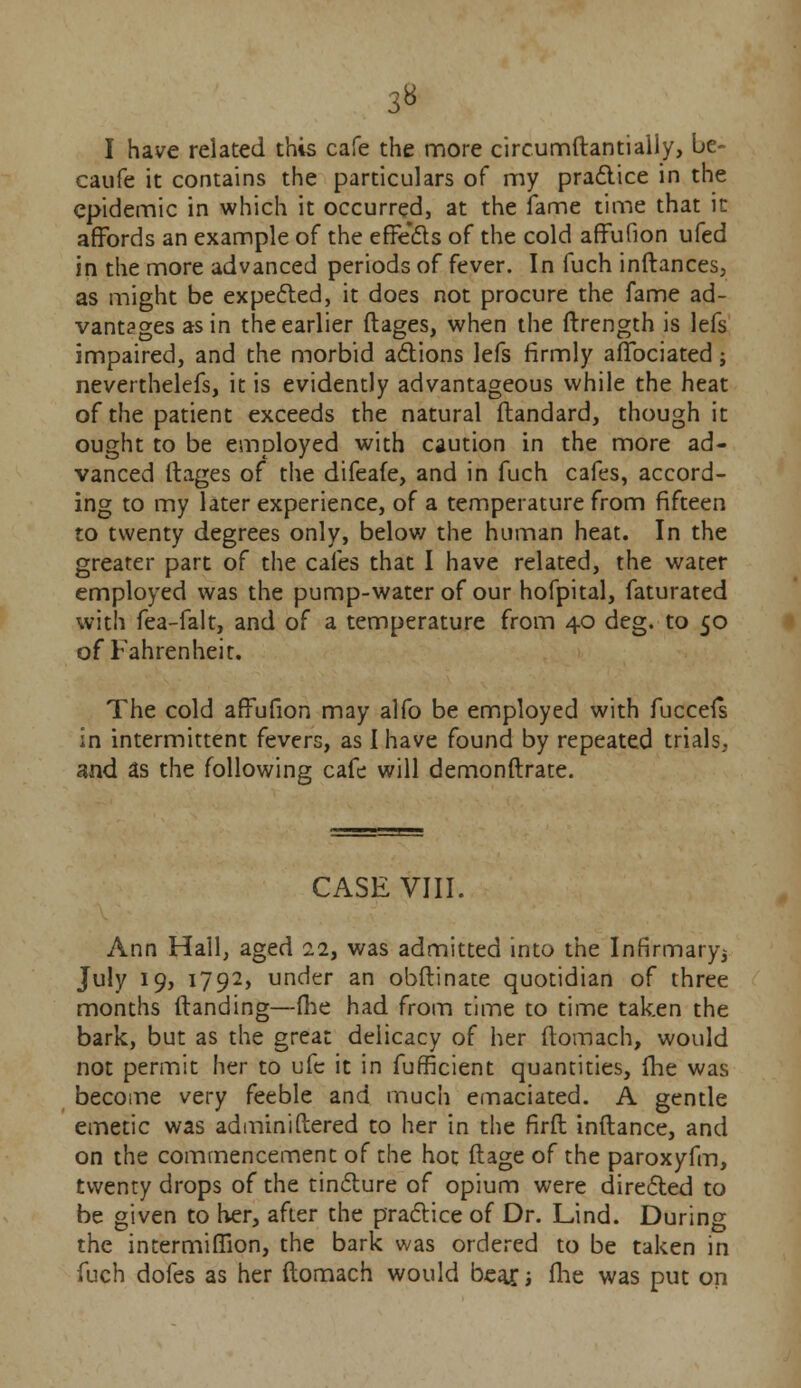 3« I have related this cafe the more circumftantially, be- caufe it contains the particulars of my practice in the epidemic in which it occurred, at the fame time that in affords an example of the effects of the cold affufion ufed in the more advanced periods of fever. In fuch inftances, as might be expected, it does not procure the fame ad- vantages as in the earlier ftages, when the ftrength is lefs impaired, and the morbid actions lefs firmly affociated; neverthelefs, it is evidently advantageous while the heat of the patient exceeds the natural ftandard, though it ought to be employed with caution in the more ad- vanced ilages of the difeafe, and in fuch cafes, accord- ing to my later experience, of a temperature from fifteen to twenty degrees only, below the human heat. In the greater part of the cafes that I have related, the water employed was the pump-water of our hofpital, faturated with fea-falt, and of a temperature from 40 deg. to 50 of Fahrenheit. The cold affufion may alfo be employed with fucceis in intermittent fevers, as I have found by repeated trials, and as the following cafe will demonftrate. CASE VIII. Ann Hail, aged 22, was admitted into the Infirmary^ July 19, 1792, under an obftinate quotidian of three months Handing—fhe had from time to time taken the bark, but as the great delicacy of her ftomach, would not permit her to ufc it in fufficient quantities, fhe was become very feeble and much emaciated. A gentle emetic was administered to her in the firft inftance, and on the commencement of the hot ftage of the paroxyfm, twenty drops of the tincture of opium were directed to be given to her, after the practice of Dr. Lind. During the intermiflion, the bark was ordered to be taken in fuch dofes as her ftomach would bear; ftie was put on