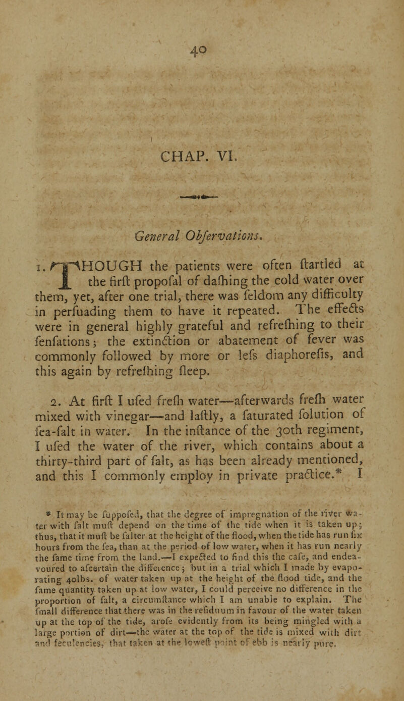 CHAP. VI. General Observations. THOUGH the patients were often ftartled at the firft propofal of dafhing the cold water over them, yet, after one trial, there was feldom any difficulty in perfuading them to have it repeated. The effects were in general highly grateful and refrefhing to their fenfations; the extinction or abatement of fever was commonly followed by more or lefs diaphorefis, and this again by refrefhing fleep. 2. At firft I ufed frefli water—afterwards frefh water mixed with vinegar—and laftly, a faturated folution of fea-falt in water. In the inftance of the 30th regiment, I ufed the water of the river, which contains about a thirty-third part of fait, as has been already mentioned, and this I commonly employ in private practice.* I * It may be fuppofed, that the degree of impregnation of the river wa - ter with fait irnift depend on the time of the tide when it is taken up; thus, that it muft be falter at the height of the flood, when the tide has run fix hours from the fea, than at the period of low water, when it has run nearly the fame time from the land.—I expected to find this the cafe, and endea- voured to afcertain the diffeience; but in a trial which I made by evapo- rating 4olbs. of water taken up at the height of the flood tide, and the fame quantity taken up at low water, I could perceive no difference in the proportion of fait, a circumilance which I am unable to explain. The fmall difference that there was in the refiduum in favour of the water taken up at the top of the tide, arofc evidently from its being mingled with a large portion of dirt—the water at the top of the tide is mixed with dir and fecul'encies; that taken at the lov • 1 !y pure.