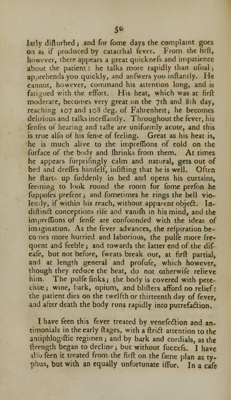 larly difturbed ; and for fome days the complaint goes on as if produced by catarrhal fever. From the firft, however, there appears a great quicknefs and impatience about the patient: he talks more rapidly than ufual; apprehends you quickly, and anfwers you inftamly. He cannot, however, command his attention long, and is fatigued with the effort. His heat, which was at firft moderate, becomes very great on the 7th and 8th day, reaching 107 and 108 deg. of Fahrenheit he becomes delirious and talks inceffantly. Throughout the fever, his fenfes of hearing and tafte are uniformly acute, and this is true alfo of his fense of feeling. Great as his heat is, he is much alive to the impreffions of cold on the furface of the body and {brinks from them. At times he appears furprifingly calm and natural, gets out of bed and dreffes himfelf, infilling that he is well. Often he ltarts up fuddenly in bed and opens his curtains, feeming to look round the room for fome perfon he fuppofes prefentj and fometimes he rings the bell vio- lendy, if within his reach, without apparent object. In- diftinct conceptions rife and vanifti in his mind, and the impreffions of fenfe are confounded with the ideas of imagination. As the fever advances, the refpiration be- co nes more hurried and laborious, the pulfe more fre- quent and feeble; and towards the latter end of the dif~ eafe, but not before, fweats break out, at firft partial, and at length general and profufe, which however, though they reduce the heat, do not otherwife relieve him. The pulfe finks; the body is covered with pete- chia;; wine, bark, opium, and blifters afford no relief: the patient dies on the twelfth or thirteenth day of fever, and after death the body runs rapidly into putrefaction. I have feen this fever treated by venefection and an- timonials in the early ftages, with a ftridt attention to the antiphlogiftic regimen; and by bark and cordials, as the ftrength began to decline; but without fuccefs. I have alfo feen it treated from the firft on the fame plan as ty- phus, but with an equally unfortunate iifue. In a cafe