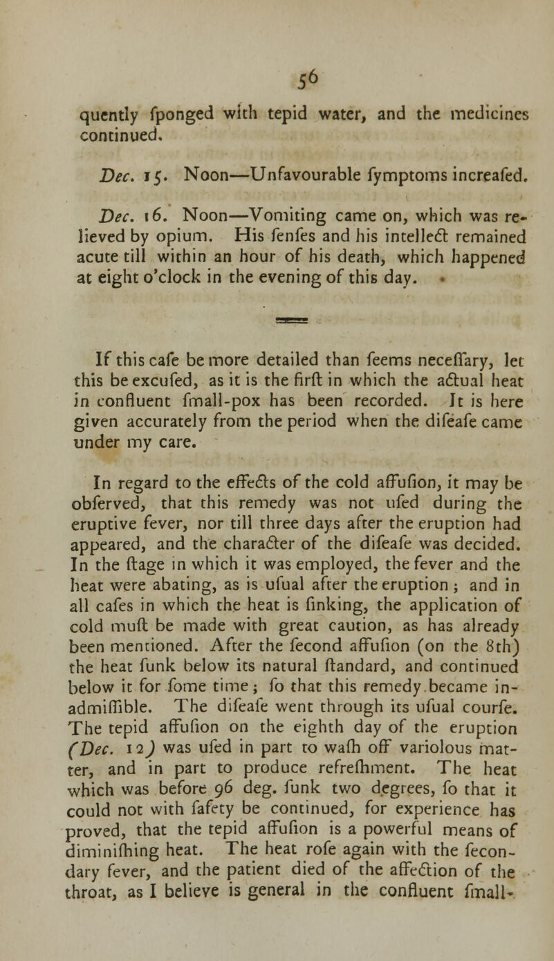 qucntly fponged with tepid water, and the medicines continued, Dec. 15. Noon—Unfavourable fymptoms increafed. Dec. 16. Noon—Vomiting came on, which was re- lieved by opium. His fenfes and his intellect remained acute till within an hour of his death, which happened at eight o'clock in the evening of this day. • If this cafe be more detailed than feems neceffary, let this beexcufed, as it is the firft in which the actual heat in confluent fmall-pox has been recorded. It is here given accurately from the period when the difeafe came under my care. In regard to the effects of the cold affufion, it may be obferved, that this remedy was not ufed during the eruptive fever, nor till three days after the eruption had appeared, and the character of the difeafe was decided. In the ftage in which it was employed, the fever and the heat were abating, as is ufual after the eruption; and in all cafes in which the heat is finking, the application of cold muft be made with great caution, as has already been mentioned. After the fecond affufion (on the 8th) the heat funk below its natural ftandard, and continued below it for Tome time; fo that this remedy became in- admiffible. The difeafe went through its ufual courfe. The tepid affufion on the eighth day of the eruption (Dec. 12) was ufed in part to wafh off variolous mat- ter, and in part to produce refrefhment. The heat which was before 96 deg. funk two degrees, fo that it could not with fafety be continued, for experience has proved, that the tepid affufion is a powerful means of diminifhtng heat. The heat rofe again with the fecon- dary fever, and the patient died of the affection of the throat, as I believe is general in the confluent fmalN