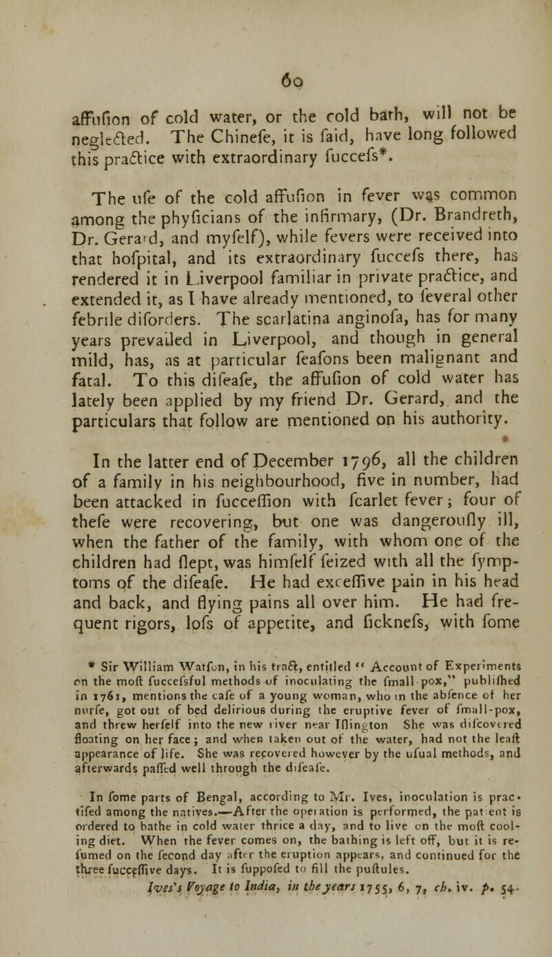 affufion of cold water, or the cold bath, will not be negleded. The Chinefe, it is faid, have long followed this practice with extraordinary fuccefs*. The ufe of the cold affufion in fever was common among the phyficians of the infirmary, (Dr. Brandreth, Dr. Gera>d, and myfelf), while fevers were received into that hofpital, and its extraordinary fuccefs there, has rendered it in Liverpool familiar in private practice, and extended it, as I have already mentioned, to feveral other febrile diforders. The scarlatina anginofa, has for many years prevailed in Liverpool, and though in general mild, has, as at particular feafons been malignant and fatal. To this difeafe, the affufion of cold water has lately been applied by my friend Dr. Gerard, and the particulars that follow are mentioned on his authority. • In the latter end of December 1796, all the children of a family in his neighbourhood, five in number, had been attacked in fucceffion with fcarlet fever; four of thefe were recovering, but one was dangeroufly ill, when the father of the family, with whom one of the children had flept, was himfelf feized with all the fymp- toms of the difeafe. He had exceffive pain in his head and back, and flying pains all over him. He had fre- quent rigors, lofs of appetite, and ficknefs, with fome * Sir William Watfun, in his trnft, entitled ** Account of Experiments on the moft fuccefsful methods of inoculating the fmall pox, publifhed in 1761, mentions the cafe of a young woman, who in the abfence of her nurfe, got out of bed delirious during the eruptive fever of fmall-pox, and threw herfelf into the new river near Iflington She was difcovtred floating on her face; and when taken out of the water, had not the leaft appearance of life. She was recovered however by the ufual methods, and afterwards palled well through the difeafe. In fome parts of Bengal, according to Mr. Ives, inoculation is prac* tifed among the natives.—After the opeiation is performed, the pat ent is ordered to bathe in cold water thrice a day, and to live on the moft cool- ing diet. When the fever comes on, the bathing is left off, but it is re- fumed on the fecond day ;ift<r the eruption appears, and continued for the three fucceftjve days. It is fuppofed to fill the puftules. Ives's Voyage to India, in the years 175s, 6, 7, ch. iv. p. 54..