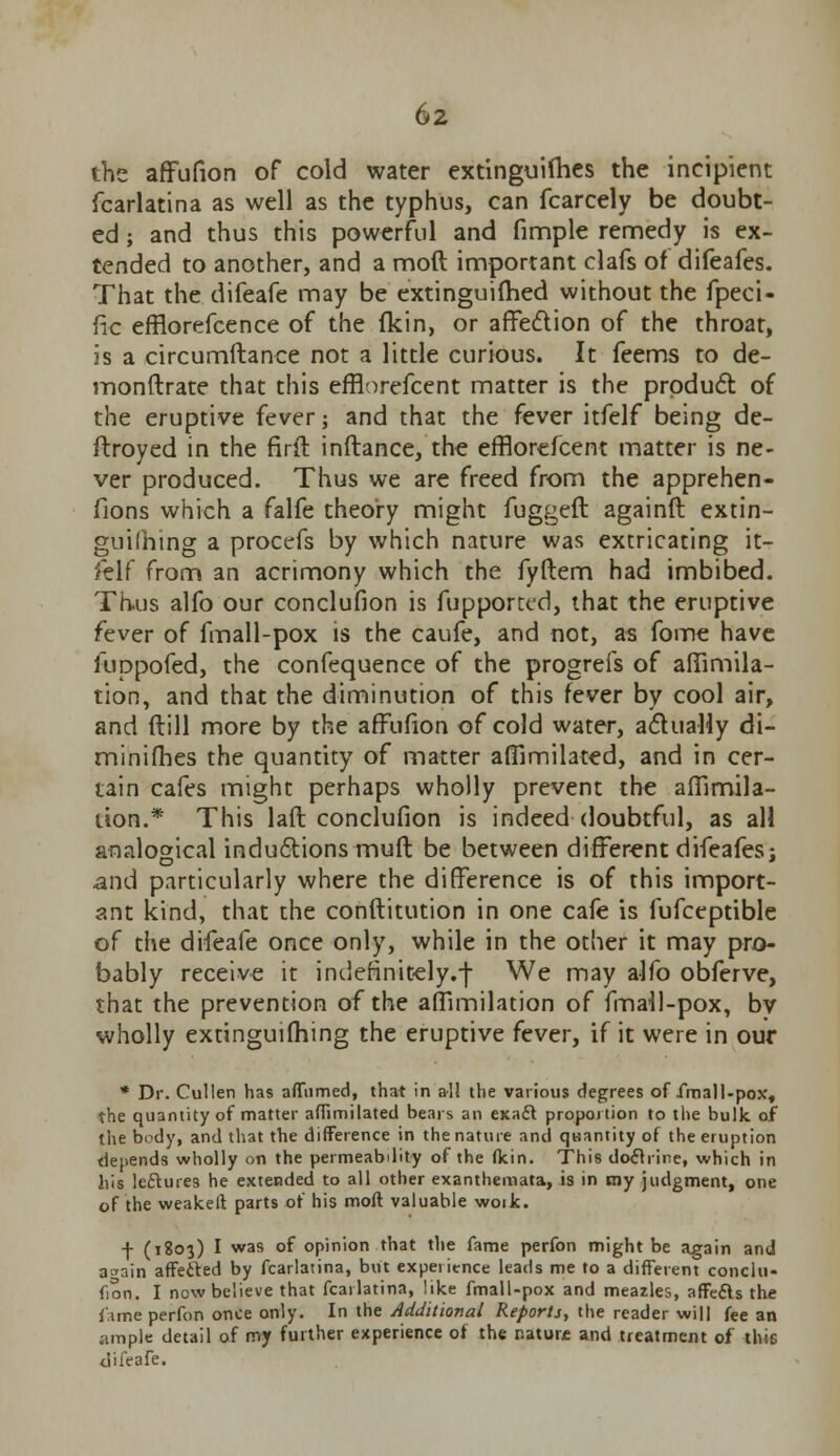 the affufion of cold water extinguilhes the incipient fcarlatina as well as the typhus, can fcarcely be doubt- ed ; and thus this powerful and fimple remedy is ex- tended to another, and a mod important clafs of difeafes. That the difeafe may be extinguifhed without the fpeci- fic efflorefcence of the (kin, or affection of the throat, is a circumftance not a little curious. It feems to de- monftrate that this efflorefcent matter is the product of the eruptive fever; and that the fever itfelf being de- ftroyed in the firft inftance, the efflorefcent matter is ne- ver produced. Thus we are freed from the apprehen- fions which a falfe theory might fugged againft extin- guilhing a procefs by which nature was extricating it- felf from an acrimony which the fyftem had imbibed. Thus alfo our conclufion is fupportcd, that the eruptive fever of fmall-pox is the caufe, and not, as fome have luppofed, the confequence of the progreis of affimila- tion, and that the diminution of this fever by cool air, and (till more by the affufion of cold water, actually di- minifhes the quantity of matter afilmilated, and in cer- tain cafes might perhaps wholly prevent the affirnila- tion.* This laft conclufion is indeed doubtful, as all analogical inductions muft be between different difeafes: and particularly where the difference is of this import- ant kind, that the conftitution in one cafe is fufceptible of the difeafe once only, while in the other it may pro- bably receive it indefinitely.-)- We may alfo obferve, that the prevention of the aflimilation of fmall-pox, by wholly extinguishing the eruptive fever, if it were in our * Dr. Cullen has affumed, that in all the various degrees of fmall-pox, the quantity of matter aflimilated bears an exact proportion to the bulk of the body, and that the difference in the nature and quantity of the eruption depends wholly on the permeability of the flcin. This doctrine, which in his lectures he extended to all other exanthemata, is in my judgment, one of the weakeft parts of his moft valuable woik. f (1803) I was of opinion that the fame perfon might be again and aoain affected by fcarlatina, but experience leads me to a different conclu- fion.. I now believe that fcarlatina, like fmall-pox and meazles, affefts the f.ime perfon once only. In the Additional Reports, the reader will fee an ample detail of my further experience of the nature and treatment of thie difeafe.