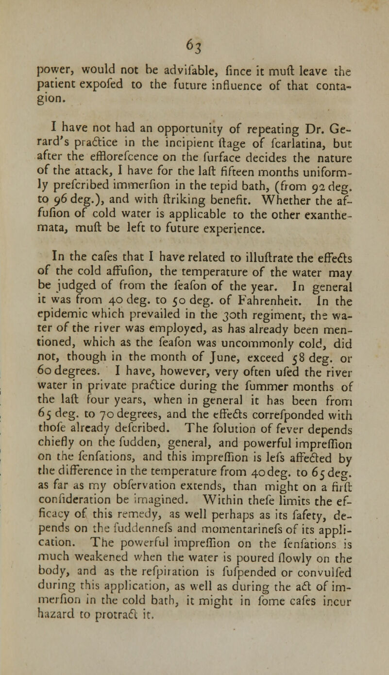 power, would not be advifable, fince it mull leave the patient expofed to the future influence of that conta- gion. I have not had an opportunity of repeating Dr. Ge- rard's practice in the incipient ftage of fcarlatina, but after the efflorefcence on the furface decides the nature of the attack, I have for the laft fifteen months uniform- ly prefcribed immerfion in the tepid bath, (from 92 deg. to 96 deg.), and with linking benefit. Whether the af- fufion of cold water is applicable to the other exanthe- mata, muft be left to future experience. In the cafes that I have related to illuflrate the effects of the cold affufion, the temperature of the water may be judged of from the feafon of the year. In general it was from 40 deg. to 50 deg. of Fahrenheit. In the epidemic which prevailed in the 30th regiment, the wa- ter of the river was employed, as has already been men- tioned, which as the feafon was uncommonly cold, did not, though in the month of June, exceed 58 deg. or 60 degrees. I have, however, very often ufed the river water in private practice during the fummer months of the laft four years, when in general it has been from 65 deg. to 70 degrees, and the effects correfponded with thofe already defcribed. The folution of fever depends chiefly on the fudden, general, and powerful impreflion on the fenfations, and this impreflion is lefs affected by the difference in the temperature from 4odeg. to 6$dev. as far as my obfervation extends, than might on a fir ft confideration be imagined. Within thefe limits the ef- ficacy of this remedy, as well perhaps as its fafety, de- pends on the fuddennefs and momentarinefs of its appli- cation. The powerful impreflion on the fenfations is much weakened when the water is poured flowly on the body, and as the refpiration is fufpended or convuifed during this application, as well as during the act of im- merfion in the cold bath, it might in fome cafes incur hazard to protract it.