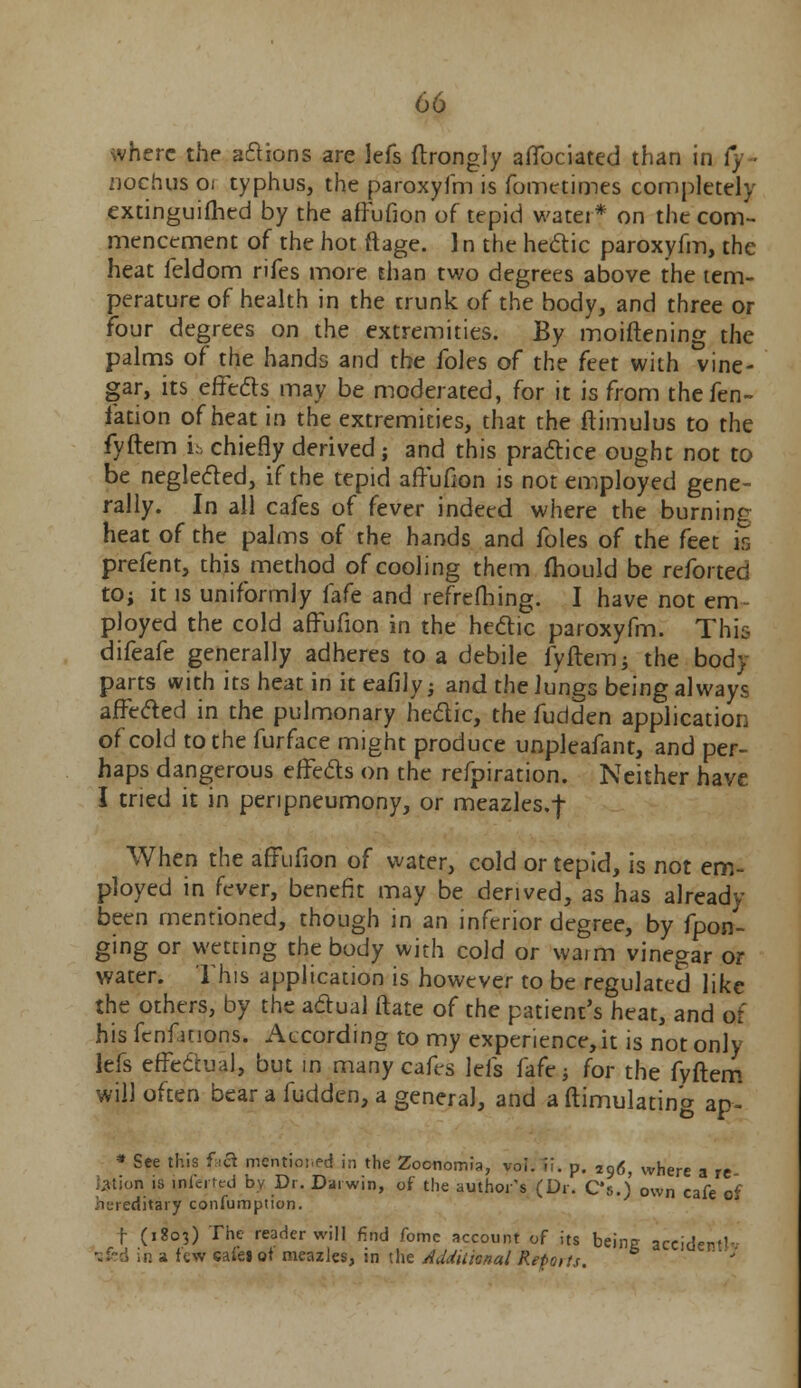 where the anions are lefs ftrongly affociated than in Cy nochus oi typhus, the paroxyfm is fomctimes completely extinguished by the affufion of tepid water* on the com- mencement of the hot ftage. 1 n the hectic paroxyfm, the heat feldom rifes more than two degrees above the tem- perature of health in the trunk of the body, and three or four degrees on the extremities. By moiftening the palms of the hands and the foles of the ftet with vine- gar, its effects may be moderated, for it is from the fen- fation of heat in the extremities, that the ftimulus to the fyftem i;> chiefly derived; and this practice ought not to be neglected, if the tepid affufion is not employed gene- rally. In all cafes of fever indeed where the burning heat of the palms of the hands and foles of the feet is prefent, this method of cooling them fhould be reforted to; it is uniformly fafe and refrefhing. I have not em- ployed the cold affufion in the hectic paroxyfm. This difeafe generally adheres to a debile fyftem; the body parts with itsheat in iteafily; and the lungs being always affected in the pulmonary hectic, the fudden application of cold to the furface might produce unpleafant, and per- haps dangerous effects on the refpiration. Neither have I tried it in penpneumony, or meazles.f When the affufion of water, cold or tepid, is not em- ployed in fever, benefit may be derived, as has already- been mentioned, though in an inferior degree, by fpon- ging or wetting the body with cold or wa;m vinegar or water. This application is however to be regulated like the others, by the actual ftate of the patient's heat, and of his fenfitions. According to my experience, it is not only lefs effectual, but in many cafes lefs fafe; for the fyftem will often bear a fudden, a general, and a ftimulating ap- * See this fra mentio:,ed in the Zocnomia, voi. if. p. *96, where a re ;uion is ini'cmd by Dr. Darwin, of the author's (Dr. C's.) own cafe of hereditary confumption. t (1803) The reader will find fomc account of its being accidc- in a few sales ot meazles, in the Additional Reports.