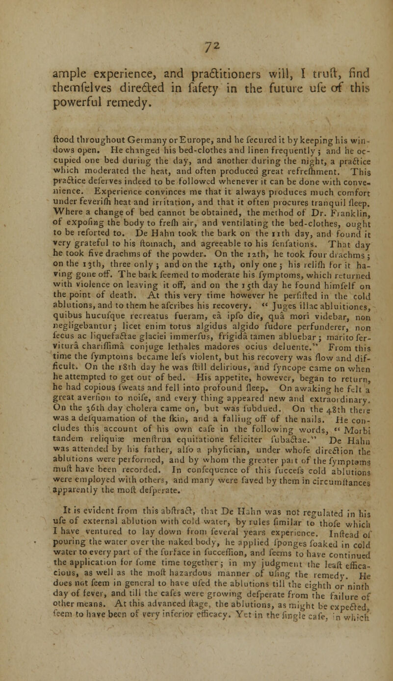 ample experience, and practitioners will, I truft, find themfelves directed in fafety in the future ufe of this powerful remedy. flood throughout Germany or Europe, and he fecuredit by keeping his win dows open. He changed his bed-clothes and linen frequently ; and he oc- cupied one bed during the day, and another during the night, a practice which moderated the heat, and often produced great refrefhment. This practice deierves indeed to be followed whenever it can be done with conve- nience. Experience convinces me that it always produces much comfort under feverifh heat and irritation, and that it often procures tranquil fleep. Where a change of bed cannot be obtained, the method of Dr. Fianklin, of expofiag the body to frefh air, and ventilating the bed-clothes, ought to be reforted to. De Hahn took the bark on the nth day, and found it very grateful to his ftoinach, and agreeable to his ienlations. That day he took five drachms of the powder. On the 12th, he took four drachms; on the 13th, three only ; and on the 14-th, only one; his relifh fpr it ha- ving gone off. The baik feemed to moderate his fymptoms, which returned with violence on leaving it off, and on the 15th day he found himfelf on the point of death. At this very time however he perlifted in the cold ablutions, and to them he afcribes his recovery. « Juges iliac abluitiones, quibus hucufque recreatus fueram, ea ipfo die, qua mori videbar, non negiigebantur; licet enim totus algidus algido fudore perfunderer, non fecus ac liquefactae glaciei immerfus, frigida tamen abluebar; maritofer- vitura chariffima conjuge lethales madores ocius deluente. From this time the fymptoms became lefs violent, but his recovery was (low and dif- ficult. On the 18th day he was (till delirious, and fyncope came on when he attempted to get out of bed. His appetite, however, began to return he had copious i'weats and fell into profound fleep. On awaking he felt a great averiion to noife, and every thing appeared new and extraordinary. On the 36th day cholera came on, but was fubdued. On the 48th theie was a deiquamation of the fkin, and a falling off of the naih. He con- cludes this account of his own cafe in the following words,  Morbi tandem reliquiae menftrua equitatione feliciter fubactae.1' De Hahn was attended by his father, alio a phyfician, under whofe direction the ablutions were per formed, and by whom the greater pait of the fymptoms mult have been recorded. In confequence of this fuccefs cold ablutions were employed with others, and many were faved by them in circumftances apparently the molt defperate. It is evident from this abflract, that De Hahn was not regulated in his ufe of external ablution with cold water, by rules fimilar to thofe which I have ventured to lay down from feveral years experience. Inftead oi pouring the water over the naked body, he applied fponges foaked in cold water to every part of the furface in fucceflion, and feems to have continued the application for fome time together; in my judgment the leaft effica- cious, as well as the mo(t hazardous manner of ufing the remedy. He does not feem in general to have ufed the ablutions till the eighth or ninth day of fever, and till the cafes were growing defperate from the failure of other means. At this advanced ftage. the ablutions, as might be expected, feem to have been of very inferior efficacy. Yet in the finale cafe, in which