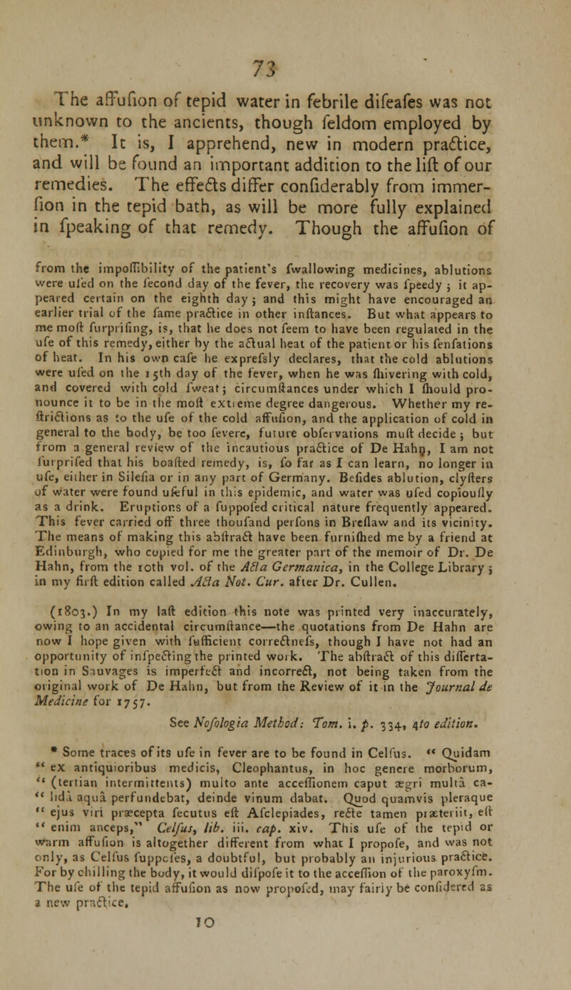 The affufion of tepid water in febrile difeafes was not unknown to the ancients, though feldom employed by them.* It is, I apprehend, new in modern practice, and will be found an important addition to the lift of our remedies. The effects differ confiderably from immer- fion in the tepid bath, as will be more fully explained in fpeaking of that remedy. Though the affufion of from the impoftibility of the patient's fwallowing medicines, ablutions were uied on the fecond day of the fever, the recovery was fpeedy ; it ap- peared certain on the eighth day; and this might have encouraged an earlier trial of the fame practice in other inftances. But what appears to me moft furpiifing, is, that he does not feem to have been regulated in the ufe of this remedy, either by the actual heat of the patient or his fenfations of heat. In his own cafe he exprefsly declares, that the cold ablutions were uied on the 15th day of the fever, when he was fhivering with cold, and covered with cold fweat; circumftances under which I fhould pro- nounce it to be in the moft e.xtieme degree dangerous. Whether my re- ftriclions as to the ufe of the cold affufion, and the application of cold in general to the body, be too fevere, future obfcrvations muft decide ; but from a general review of the incautious practice of De Hahn, I am not iurprifed that his boafted remedy, is, fo far as I can learn, no longer in ufe, either in Silefia or in any part of Germany. Befides ablution, clyfters of water were found ufeful in this epidemic, and water was ufed copioufly as a drink. Eruptions of a fuppofed critical nature frequently appeared. This fever carried off three thoufand perfons in Breflaw and its vicinity. The means of making this abftracl have been furnifhed me by a friend at Edinburgh, who copied for me the greater part of the memoir of Dr. De Hahn, from the 10th vol. of the ABa Gertnanica, in the College Library j in my firft edition called Acla Not. Cur. after Dr. Cullen. (1803.) In my laft edition this note was printed very inaccurately, owing to an accidental circumftance—the quotations from De Hahn are now I hope given with fufficient correclnefs, though I have not had an opportunity of infpecVmg the printed work. The abftracl of this differta- tion in Snuvages is imperfect and incorrect, not being taken from the original work of De Hahn, but from the Review of it in the Journal de Medicine for 1757. See Nofologia Method: Tom. i. p. 334, 4/0 edition. * Some traces of its ufe in fever are to be found in Celfus. ** Quidam  ex antiquioribus medicis, Cleophantus, in hoc genere morborum, *( (tertian intermitteius) multo ante acceffionem caput xgri multa ca-  lidi aqua perfundebat, deinde vinum dabat. Quod quamvis pleraque  ejus viri praecepta fecutus eft Afclepiades, rede tamen piaeteriit, eft •« enim anceps, Celfus, lib. iii. cap. xiv. This ufe of the tepid or warm affufion is altogether different from what I propofe, and was not only, as Celfus fuppcfes, a doubtful, but probably an injurious practice. For by chilling the body, it would difpofeit to the acceffion of the paroxyfm. The ufe of the tepid affufion as now propofid, may fairly be confidered as a new practice, IO