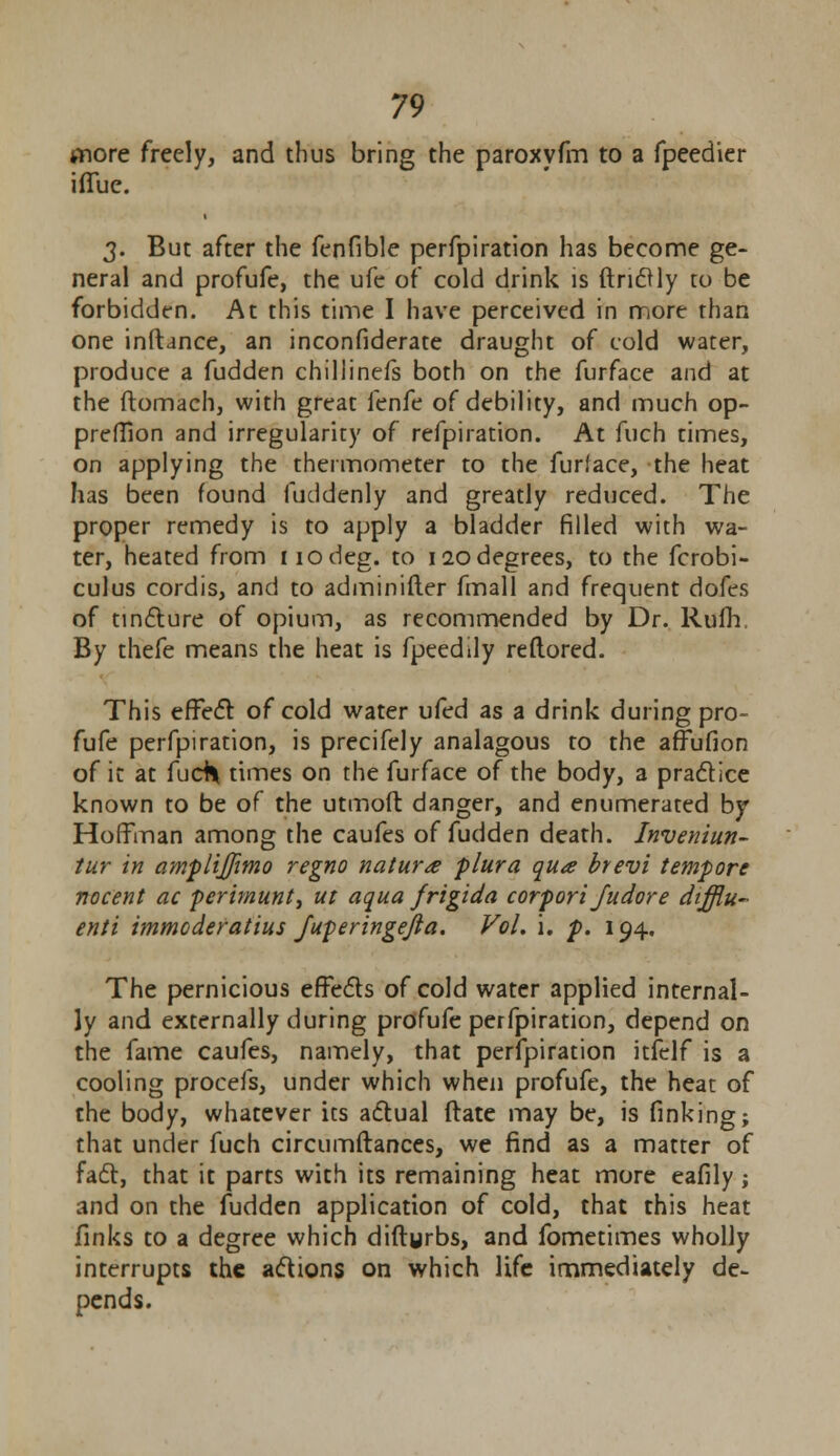snore freely, and thus bring the paroxyfm to a fpeedier ifluc. 3. But after the fenfible perfpiration has become ge- neral and profufe, the ufe of cold drink is ftnclly to be forbidden. At this time I have perceived in more than one inftance, an inconfiderate draught of cold water, produce a fudden chillinefs both on the furface and at the ftomach, with great fenfe of debility, and much op- preffion and irregularity of refpiration. At fuch times, on applying the thermometer to the furface, the heat has been found fuddenly and greatly reduced. The proper remedy is to apply a bladder filled with wa- ter, heated from iiodeg. to 120degrees, to the fcrobi- culus cordis, and to adminifter fmall and frequent dofes of tincture of opium, as recommended by Dr. Rufh. By thefe means the heat is fpeedily reftored. This effect of cold water ufed as a drink during pro- fufe perfpiration, is precifely analagous to the affufion of it at fudl times on the furface of the body, a practice known to be of the utmoft danger, and enumerated by Hoffman among the caufes of fudden death. Inveniun- tur in amplijfimo regno nature plura qua hevi tempore nocent ac perimunt, ut aqua frigida corpori Judore dtfflu- enti immoderatius Juperingejla. Vol. i. p. 194. The pernicious effects of cold water applied internal- ly and externally during profufe perfpiration, depend on the fame caufes, namely, that perfpiration itfelf is a cooling procefs, under which when profufe, the heat of the body, whatever its actual ftate may be, is finking; that under fuch circumftances, we find as a matter of fact, that it parts with its remaining heat more eafily; and on the fudden application of cold, that this heat finks to a degree which diftgrbs, and fometimes wholly interrupts the actions on which life immediately de- pends.