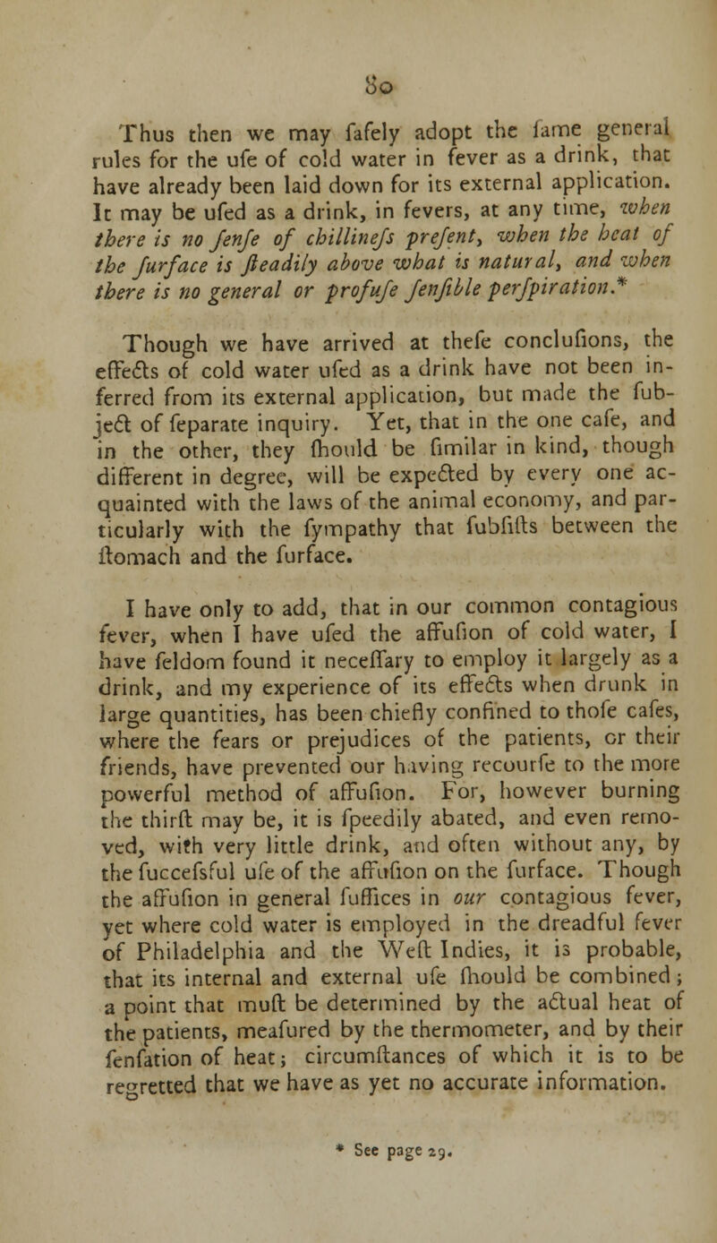 Thus then we may fafely adopt the lame general rules for the ufe of cold water in fever as a drink, that have already been laid down for its external application. It may be ufed as a drink, in fevers, at any time, when there is no Jenje of chillinejs pre/ent, when the heat of the Jurface is fieadily above what is natural, and when there is no general or profufe fenfible perfpiration* Though we have arrived at thefe conclufions, the effects of cold water ufed as a drink have not been in- ferred from its external application, but made the fub- ject of feparate inquiry. Yet, that in the one cafe, and in the other, they fhould be fimilar in kind, though different in degree, will be expected by every one ac- quainted with the laws of the animal economy, and par- ticularly with the fympathy that fubfifts between the ffomach and the furface. I have only to add, that in our common contagious fever, when I have ufed the affufion of cold water, I have feldom found it neceffary to employ it largely as a drink, and my experience of its effects when drunk in large quantities, has been chiefly confined to thofe cafes, where the fears or prejudices of the patients, or their friends, have prevented our h.iving recourfe to the more powerful method of affufion. For, however burning the third may be, it is fpeedily abated, and even remo- ved, with very little drink, and often without any, by the fuccefsful ufe of the affufion on the furface. Though the affufion in general fuffices in our contagious fever, yet where cold water is employed in the dreadful fever of Philadelphia and the Welt Indies, it is probable, that its internal and external ufe fhould be combined; a point that muff be determined by the actual heat of the patients, meafured by the thermometer, and by their fenfation of heat; circumftances of which it is to be regretted that we have as yet no accurate information. * See page 29.