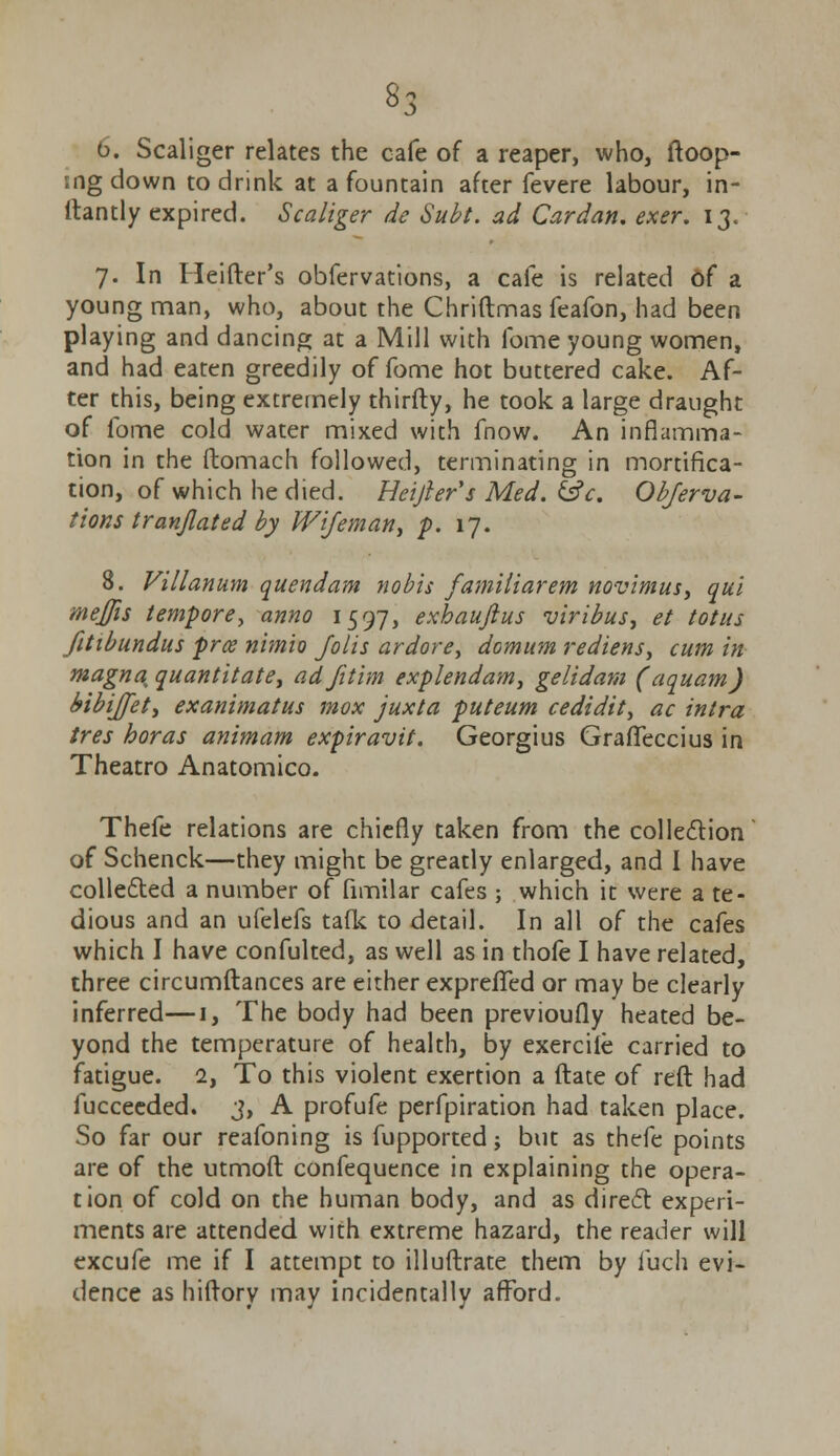 «3 6. Scaliger relates the cafe of a reaper, who, loop- ing down to drink at a fountain after fevere labour, in- ltantly expired. Scaliger de Subt. ad Cardan, exer. 13. 7. In Heifter's obfervations, a cafe is related of a young man, who, about the Chriftmas feafon, had been playing and dancing at a Mill with fome young women, and had eaten greedily of fome hot buttered cake. Af- ter this, being extremely thirfty, he took a large draught of fome cold water mixed with fnow. An inflamma- tion in the ftomach followed, terminating in mortifica- tion, of which he died. Heijler's Med. &c. Observa- tions tranjlated by Wifeman^ p. 17. 8. Villanum quendam nobis familiar em novimus, qui meffis tempore, anno 1597, exhauftus viribus, et totus fitibundus prce nimio Jolis ardorey domum rediens, cum in magna, quantitatet adfitim explendam, gelidam (aquam) bibijjet, exanimatus mox juxta puteum cedidit, ac intra tres boras animam expiravit. Georgius GrafTeccius in Theatro Anatomico. Thefe relations are chiefly taken from the collection of Schenck—they might be greatly enlarged, and I have collected a number of fimilar cafes ; which it were a te- dious and an ufelefs talk to detail. In all of the cafes which I have confulted, as well as in thofe I have related, three circumftances are either exprefTed or may be clearly inferred—1, The body had been previoufly heated be- yond the temperature of health, by exercile carried to fatigue. 2, To this violent exertion a ftate of reft had fucceeded. 3, A profufe perforation had taken place. So far our reafoning is fupported; but as thefe points are of the utmoft confequence in explaining the opera- tion of cold on the human body, and as direct: experi- ments are attended with extreme hazard, the reader will excufe me if I attempt to illuftrate them by luch evi- dence as hiftory may incidentally afford.