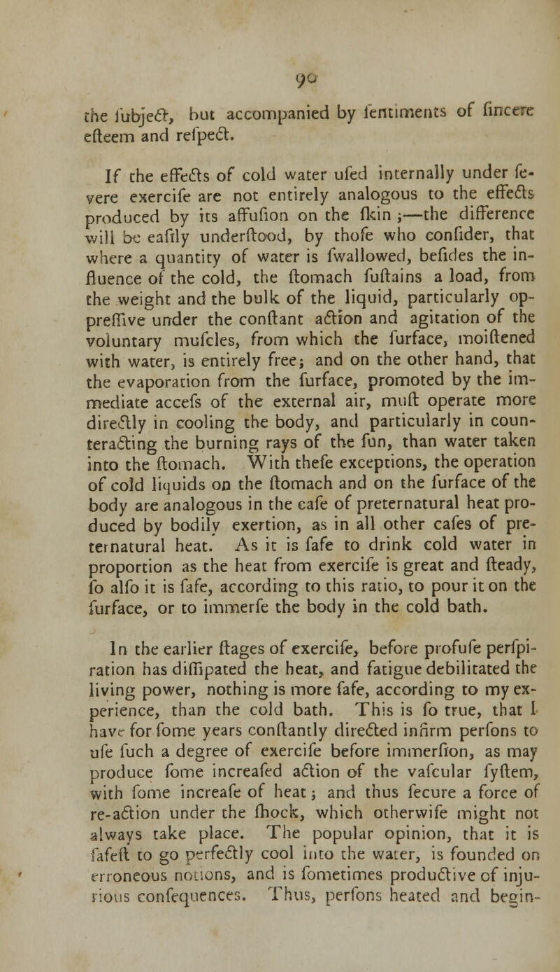 9° the fubject, but accompanied by lentiments of fincere efteem and refpect. If che effects of cold water ufed internally under fe- vere exercife are not entirely analogous to the effects produced by its affufion on the fkin j—the difference will be eafily understood, by thofe who confider, that where a quantity of water is fwallowed, befides the in- fluence of the cold, the ftomach fuftains a load, from the weight and the bulk of the liquid, particularly op- preffive under the conftant action and agitation of the voluntary mufcles, from which the furface, moiftened with water, is entirely free; and on the other hand, that the evaporation from the furface, promoted by the im- mediate accefs of the external air, mull operate more directly in cooling the body, and particularly in coun- teracting the burning rays of the fun, than water taken into the ftomach. With thefe exceptions, the operation of cold liquids on the ftomach and on the furface of the body are analogous in the cafe of preternatural heat pro- duced by bodily exertion, as in all other cafes of pre- ternatural heat. As it is fafe to drink cold water in proportion as the heat from exercife is great and fteady, fo alfo it is fafe, according to this ratio, to pour it on the furface, or to immerfe the body in the cold bath. In the earlier ftages of exercife, before profufe perfo- ration has diffipated the heat, and fatigue debilitated the living power, nothing is more fafe, according to my ex- perience, than the cold bath. This is fo true, that 1 have for fome years conftantly directed infirm perfons to life fuch a degree of exercife before immerfion, as may produce fome increafed action of the vafcular fyftem, with fome increafe of heat; and thus fecure a force of re-action under the fhock, which otherwife might not always take place. The popular opinion, that it is h(d\ to go perfectly cool into the water, is founded on erroneous notions, and is fometimes productive of inju- rious confequences. Thus, perfons heated and begin-