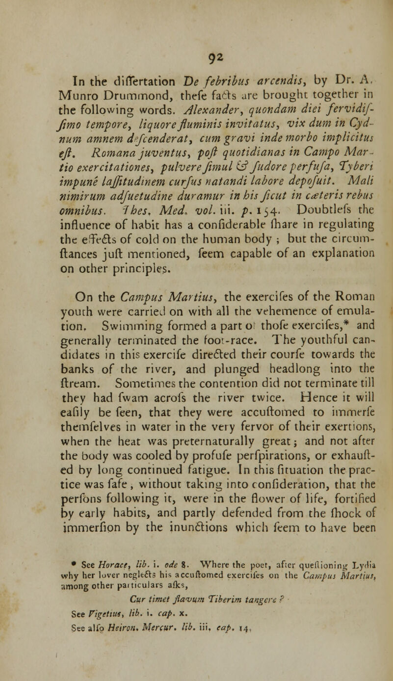 In the diflertation Be febribus arcendis, by Dr. A. Munro Drummond, thefe facts are brought together in the following words. Alexander, quondam diei fervidij- fimo tempore, liquorefluminis invitatus, vix dum in Cyd- num amnem d?fcenderat> cum gravi inde morbo implicitus eft. Romana juventus, poft quotidianas in Campo Mar- tio exercitationesy pulverejimul & fudore perfufa, Tyberi impune lajjitudinem cur/us natandi labore depojuit. Mali nimirum adjuetudine duramur in his ficut in ceteris rebus omnibus. Ihes. Med, vol. iii. p. 154. Doubtlefs the influence of habit has a confiderable (hare in regulating the ejects of cold on the human body ; but the circum- ftances juft mentioned, feem capable of an explanation on other principles. On the Campus Martius, the exercifes of the Roman youth were carried on with all the vehemence of emula- tion. Swimming formed a part o: thofe exercifes,* and generally terminated the foot-race. The youthful can- didates in this excrcife directed their courfe towards the banks of the river, and plunged headlong into the dream. Sometimes the contention did not terminate till they had fwam acrofs the river twice. Hence it will eafily be feen, that they were accuftomed to immerfe themfelves in water in the very fervor of their exertions, when the heat was preternaturally great; and not after the body was cooled by profufe perfpirations, or exhauft- ed by long continued fatigue. In this fituation the prac- tice was fafe , without taking into confideration, that the perfons following it, were in the flower of life, fortified by early habits, and partly defended from the fhock of immerfion by the inun&ions which feem to have been • See Horace, lib. i. ode %. Where the poet, after queilioning Lydia why her lover negle&s his accuftomed exercifes on the Campus Martius, among other particulars afks, Cur timet flavum Tiberim tangerc ; See Figettus, lib. i. cap. x. See alfo Heiron. Mercur. lib. iii. cap. 14,