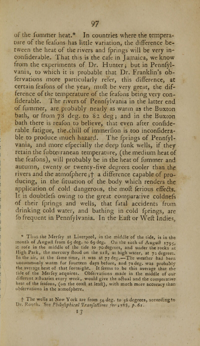 :he fumrher heat.* In countries where the tempera^ cure of the feafons has little variation, the difference be- tween the heat of the rivers and fprings will be very in- conliderable. That this is the cafe in Jamaica, we know from the experiments of Dr. Hunter; but in Pennfyl- vania, to which it is probable that Dr. Franklin's ob- fervations more particularly refer, this difference, at certain feafons of the year, rrnift be very great, the dif- ference of the temperature of the feafons being very con- liderable. The rivers of Pennfylvania in the latter end of fuminer, are probably nearly as warm as the Buxton bath, or from 78 deg. to 82 deg; and in the Buxton bath there is reafon to believe, that even after confide- rable fatigue, the.chill of immerfion is too inconfidera- ble to produce much hazard. The fprings of Pennfyl- vania, and more efpecially the deep funk wells, if they retain the fubterranean temperature, (the medium heat of the feafons), will probably be in the heat of fummer and autumn, twenty or twenty-five degrees cooler than the rivers and the atmofphere ;f a difference capable of pro- ducing, in the fituation of the body which renders the application of cold dangerous, the mod ferious effects. It is doubtlefs owing to the great comparative coldnefs of their fprings and wells, that fatal accidents from drinking cold water, and bathing in cold fprings, are fo frequent in Pennfylvania. In the Eaft or Weft Indies, * Thus the Merfey at Liverpool, in the middle of the tide, is in the month of Auguit from 65 deg. to 69 deg. On the 20th of Auguff 179s, it role in the middle of the tide to 70 degrees, and under the rocks at High Park, the mercury (food on the 21 It, at high water, at yz degrees. In the air, at the lame time, it was at 77 deg.—The weather had been uncommonly warm for fourteen days before, and 72 deg. was probably* the average heat of that fortnight. It feems to be this average that the tide of the Merfey acquires. Obfei vaiicns made in the middle of our different iftuaries every week, would give the aclual and the comparative heat of the feafons, (on the coaft at lealt), with much more accuracy than obfervations in the atmofphere. f The wells at New York are from 54 deg. to 56 degrees, accordingto Dr. Root!). See Pbihfopkical Tranfaftivis for J7SS. p. 61 *3