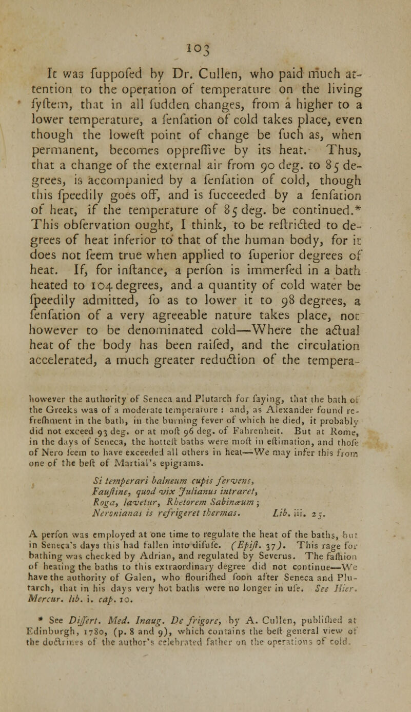 io3 It was fuppofed by Dr. Cullen, who paid much at- tention to the operation of temperature on the living fyftem, that in all fudden changes, from a higher to a lower temperature, a fenfation of cold takes place, even though the loweft point of change be fuch as, when permanent, becomes oppreffive by its heat. Thus, that a change of the external air from 90 deg. to 85 de- grees, is accompanied by a fenfation of cold, though this fpeedily goes off, and is fucceeded by a fenfation of heat, if the temperature of 85 deg. be continued.* This obfervation ought, I think, to be reftricted to de- grees of heat inferior to that of the human body, for in does not feem true when applied to fuperior degrees of heat. If, for inftance, a perfon is immerfed in a bath heated to 104 degrees, and a quantity of cold water be fpeedily admitted, fo as to lower it to 98 degrees, a fenfation of a very agreeable nature takes place, nor however to be denominated cold—Where the a<5lual heat of the body has been raifed, and the circulation accelerated, a much greater reduction of the tempera however the authority of Seneca and Plutarch for faying, that the bath of the Greeks was of a moderate temperature : and, as Alexander found re- frefhment in the bath, in the burning fever of which he died, it probably did not exceed 93 deg. or at moll 96 deg. of Fahrenheit. But at Rome, in the days of Seneca, the hottelt baths were molt in eftimation, and thofe of Nero icem to have exceeded all others in heat—We may infer this from one of the beft of Martial's epigrams. Si te?nperari balneum cupis fervent, Faujiine, quod <vix Julianus intraret, Roga, lanjetur, Rbetorem Sabinaum ; Neronianas is refrigeret thermas. Lib.'iW. 25. A perfon was employed at one time to regulate the heat of the baths, but in Seneca's days this had fallen intoilifufe. (Epijl. 37^. This rage to: bathing was checked by Adrian, and regulated by Severus. The fafliion of heating the baths to this extraordinary degree did not continue—We have the authority of Galen, who flourimed foon after Seneca and Plu- tarch, that in his days very hot baths were no longer in ufe. See Hier. Mercur, lib. i. cap. 10. * See DiJJ'ert. Med. lr.aug. De frigore, by A. Cullen, published at Edinburgh, 1780, (p. 8 and 9), which contains the belt general view of the doftnr.es of the author'^ celebrated father on the operations ?t 'old.