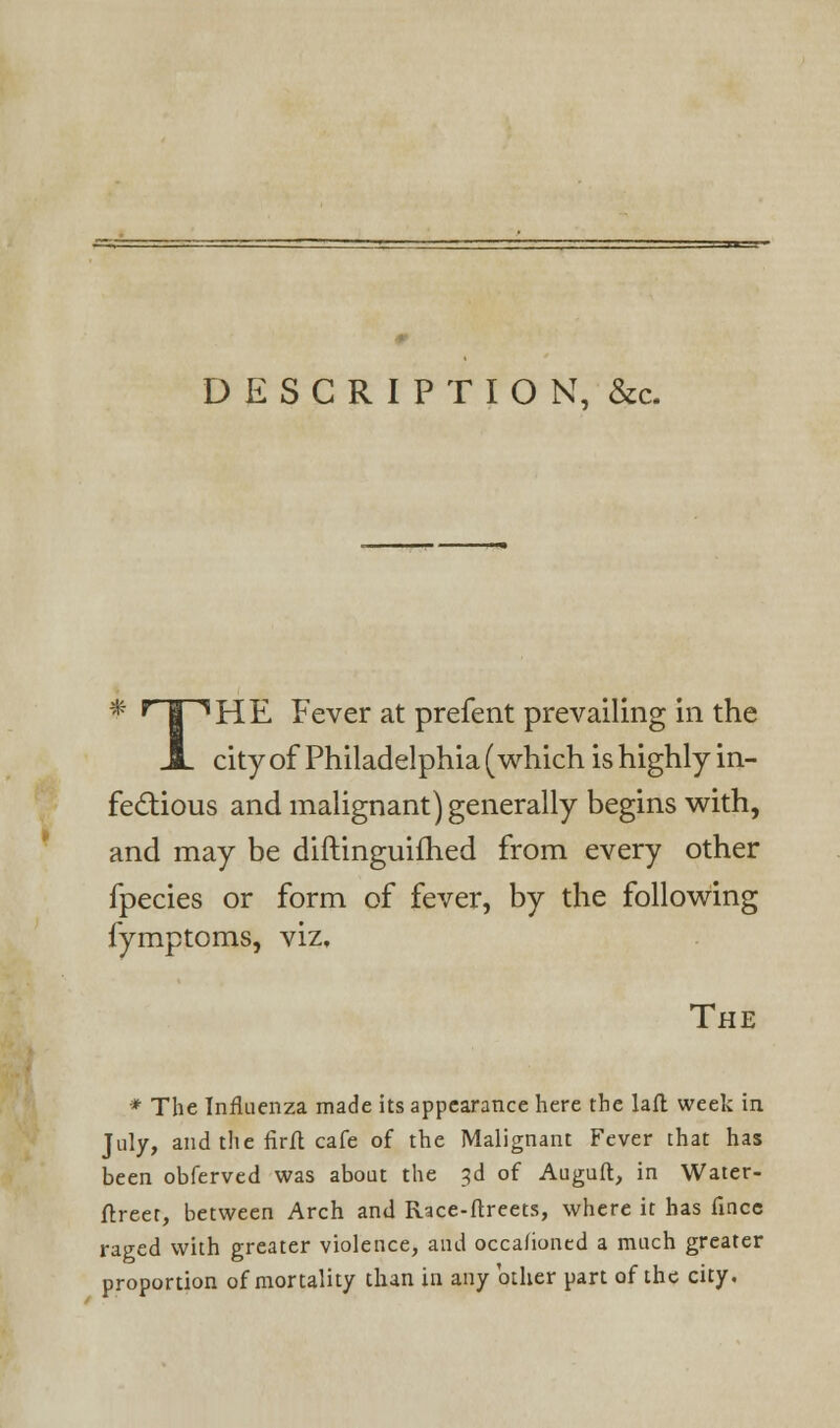 DESCRIPTION, &c. # r | iHE Fever at prefent prevailing in the JL city of Philadelphia (which is highly in- fectious and malignant) generally begins with, and may be diftinguifhed from every other fpecies or form of fever, by the following fymptoms, viz. The * The Influenza made its appearance here the laft week in July, and the firft cafe of the Malignant Fever that has been obferved was about the 3d of Auguft, in Water- ftreet, between Arch and Race-ftreets, where it has fince raged with greater violence, and occafioned a much greater proportion of mortality than in any'other part of the city.