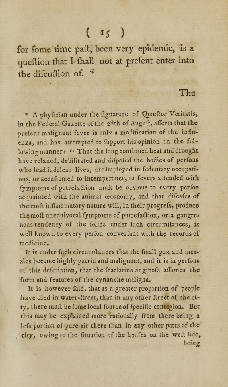 ( <5 ) for fome time paft, been very epidemic, is a queftion that I- fhall not at prefent enter into the difcuflion of. * The * A phyfician under the fignature of Quaeftor Veritatis, in the Federal Gazette of the 28th of Auguft, afTerts that the prefent malignant fever is only a modification of the influ- enza, and has attempted to fupport his opinion in the fol- lowing manner:  That the long continued heat and drought have relaxed, debilitated and difpofed the bodies of perfons who lead indolent lives, are imployed in fedentary occupati- ons, or accuftomed to intemperance, to fevers attended with fymptomsof putrefaction muft be obvious to every perfon acquainted with the animal ceconomy, and that difeafes of the molt inflammatory nature will, in their progrefs, produce the moft unequivocal fymptoms of putrefaction, or a gangre- nous tendency of the folids under fuch circumftances, is well known to every perfon converfant with the records of medicine. It is under fuch circumftances that the fmall pox and mea- zles become highly putrid and malignant, and it is in perfons of this defcription, that the fcarlatina anginofa aflumes the form and features of the cynanche maligna. It is however faid, that as a greater proportion of people have died in water-ftreet, than in any other ftreet of the ci- ty, there muft be fome local fourceof fpecific contagion. But this may be explained more rationally from there being a lefs portion of pure air there than in any other parts of the city, owing to the fituation of the houfes on the weft fide, being;