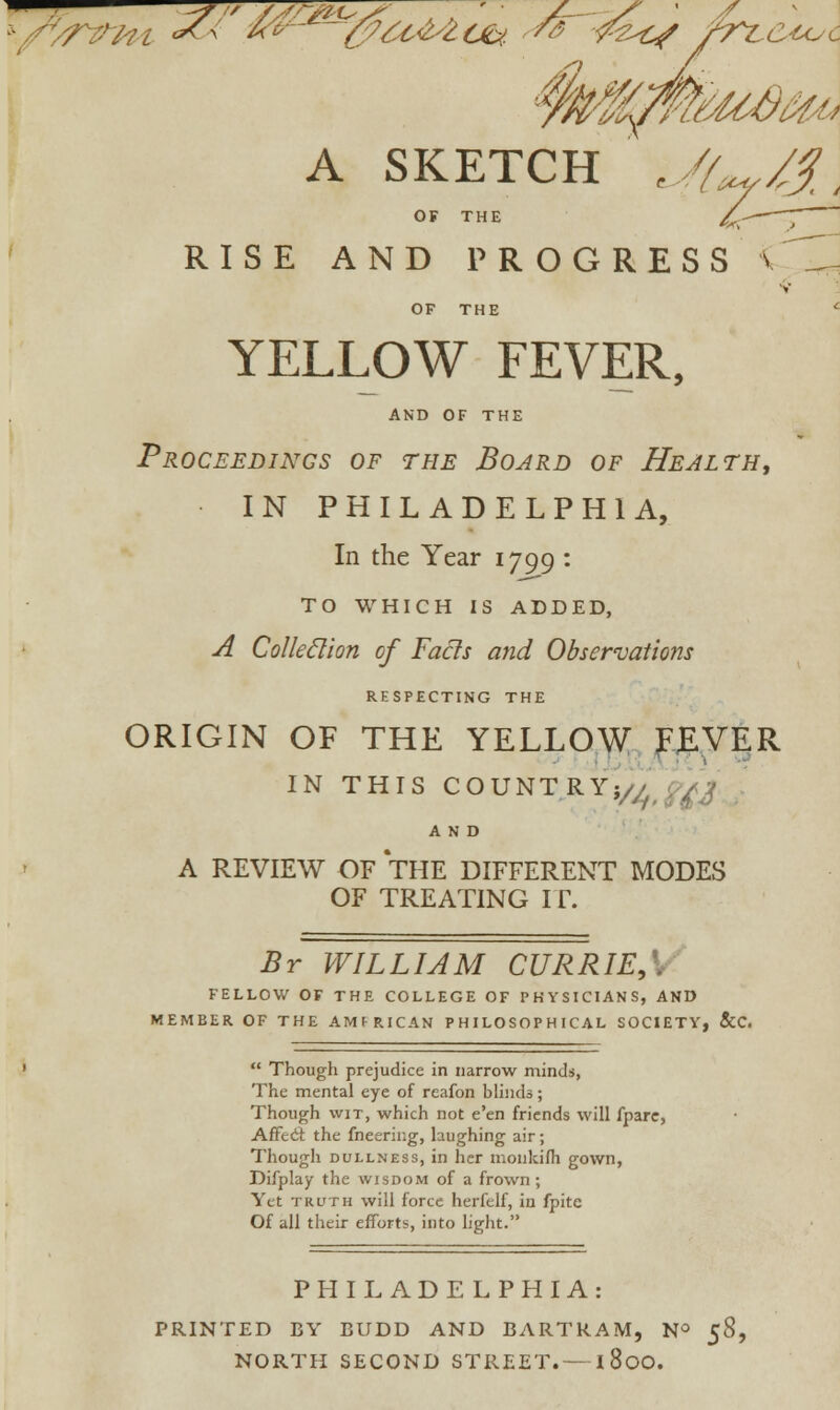 t/yrWH <*< «*f~ ~~c/£t&4tfy * -fee/ frt-cu^c I A SKETCH UU/S\ OF THE /k~~~~T RISE AND PROGRESS < V OF THE YELLOW FEVER, AND OF THE Proceedings of the Board of Health, IN PHILADELPHIA, In the Year 1799 : TO WHICH IS ADDED, A Colleclion of Facts and Observations RESPECTING THE ORIGIN OF THE YELLOW FEVER IN THIS COUNTRY}// pAj AND A REVIEW OF THE DIFFERENT MODES OF TREATING I r. Br WILLIAM CURRIE, FELLOW OF THE COLLEGE OF PHYSICIANS, AND MEMBER OF THE AMFRICAN PHILOSOPHICAL SOCIETY, &C.  Though prejudice in narrow minds, The mental eye of reafon blinds; Though wit, which not e'en friends will fpare, Affed: the fneering, laughing air; Though dullness, in her monkifh gown, Difplay the wisdom of a frown; Yet trl'th will force herfelf, in fpite Of all their efforts, into light. PHILADELPHIA PRINTED BY BUDD AND BARTKAM, N° 58,
