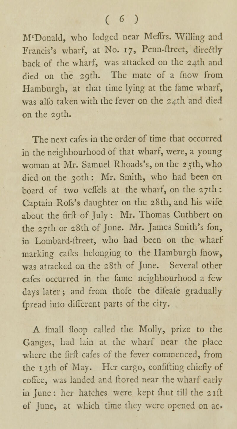 M'Donald, who lodged near Meffrs. Willing and Francis's wharf, at No. 17, Pcnn-ftreet, dire&ly back of the wharf, was attacked on the 24th and died on the 29th. The mate of a fnow from Hamburgh, at that time lying at the fame wharf, was alfo taken with the fever on the 24th and died on the 29 th. The next cafes in the order of time that occurred in the neighbourhood of that wharf, were, a young woman at Mr. Samuel Rhoads's, on the 25th, who died on the 30th: Mr. Smith, who had been on board of two veffels at the wharf, on the 27th: Captain Rofs's daughter on the 28th, and his wife about the firfl: of July : Mr. Thomas Cuthbert on the 27th or 28th of June. Mr. James Smith's fon, in Lombard-ftreet, who had been on the wharf marking calls belonging to the Hamburgh fnow, was attacked on the 28th of June. Several other cafes occurred in the fame neighbourhood a few days later; and from thofe the difeafe gradually fpread into different parts of the city. A fmall floop called the Molly, prize to the Ganges, had lain at the wharf near the place where the firfl cafes of the fever commenced, from the 13th of May. Her cargo, confifling chiefly of coffee, was landed and ftored near the wharf early in June: her hatches were kept fliut till the 21ft of June, at which time they were opened on ac-