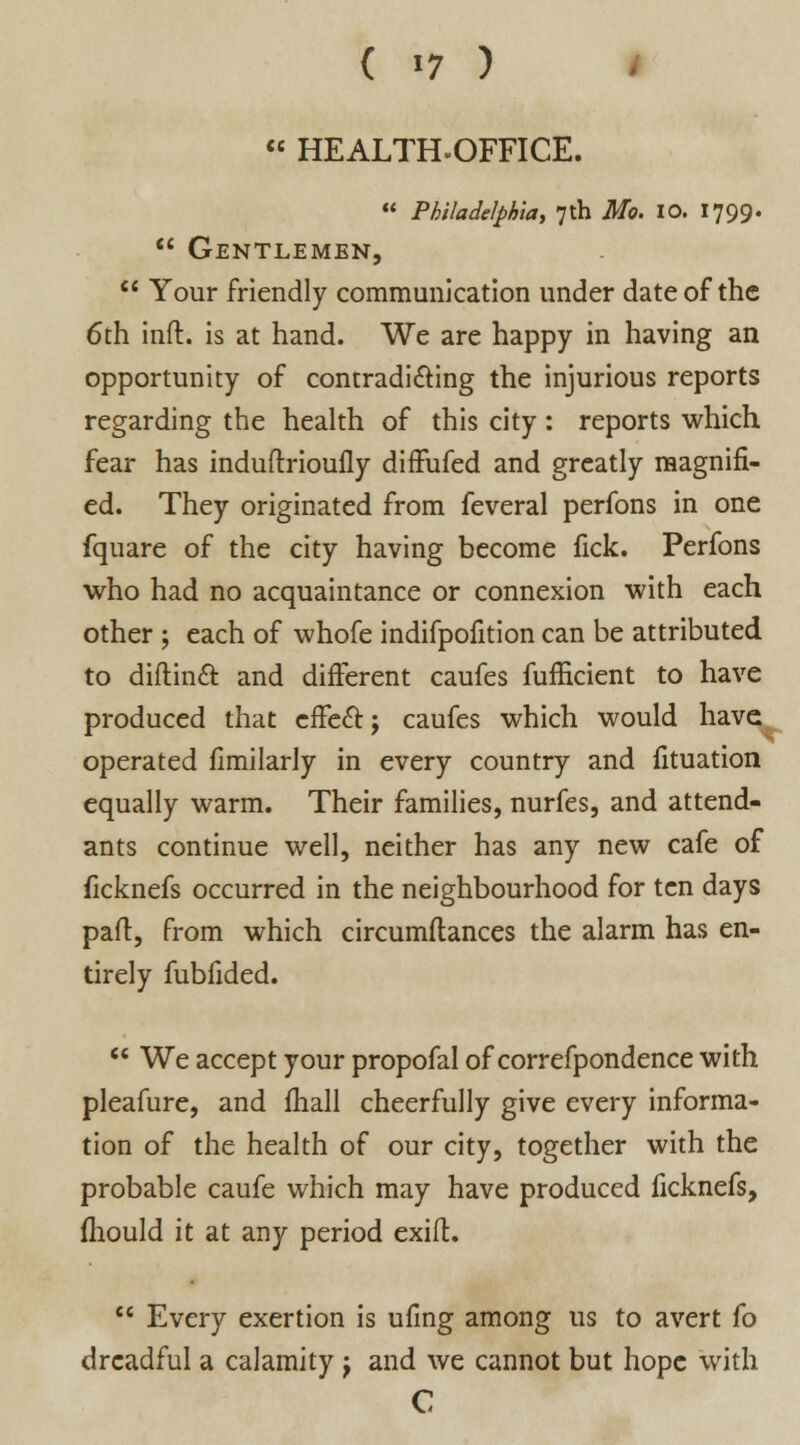  HEALTH-OFFICE.  Philadelphia, 7th Mo. 10. 1799.  Gentlemen,  Your friendly communication under date of the 6th inft. is at hand. We are happy in having an opportunity of contradicting the injurious reports regarding the health of this city : reports which fear has induftrioufly diffufed and greatly magnifi- ed. They originated from feveral perfons in one fquare of the city having become fick. Perfons who had no acquaintance or connexion with each other ; each of whofe indifpofition can be attributed to diftinct and different caufes fufficient to have produced that effect; caufes which would have operated fimilarly in every country and fituation equally warm. Their families, nurfes, and attend- ants continue well, neither has any new cafe of ficknefs occurred in the neighbourhood for ten days paft, from which circumftances the alarm has en- tirely fubfided.  We accept your propofal of correfpondence with pleafure, and mail cheerfully give every informa- tion of the health of our city, together with the probable caufe which may have produced ficknefs, fhould it at any period exift.  Every exertion is ufing among us to avert fo dreadful a calamity } and we cannot but hope with C