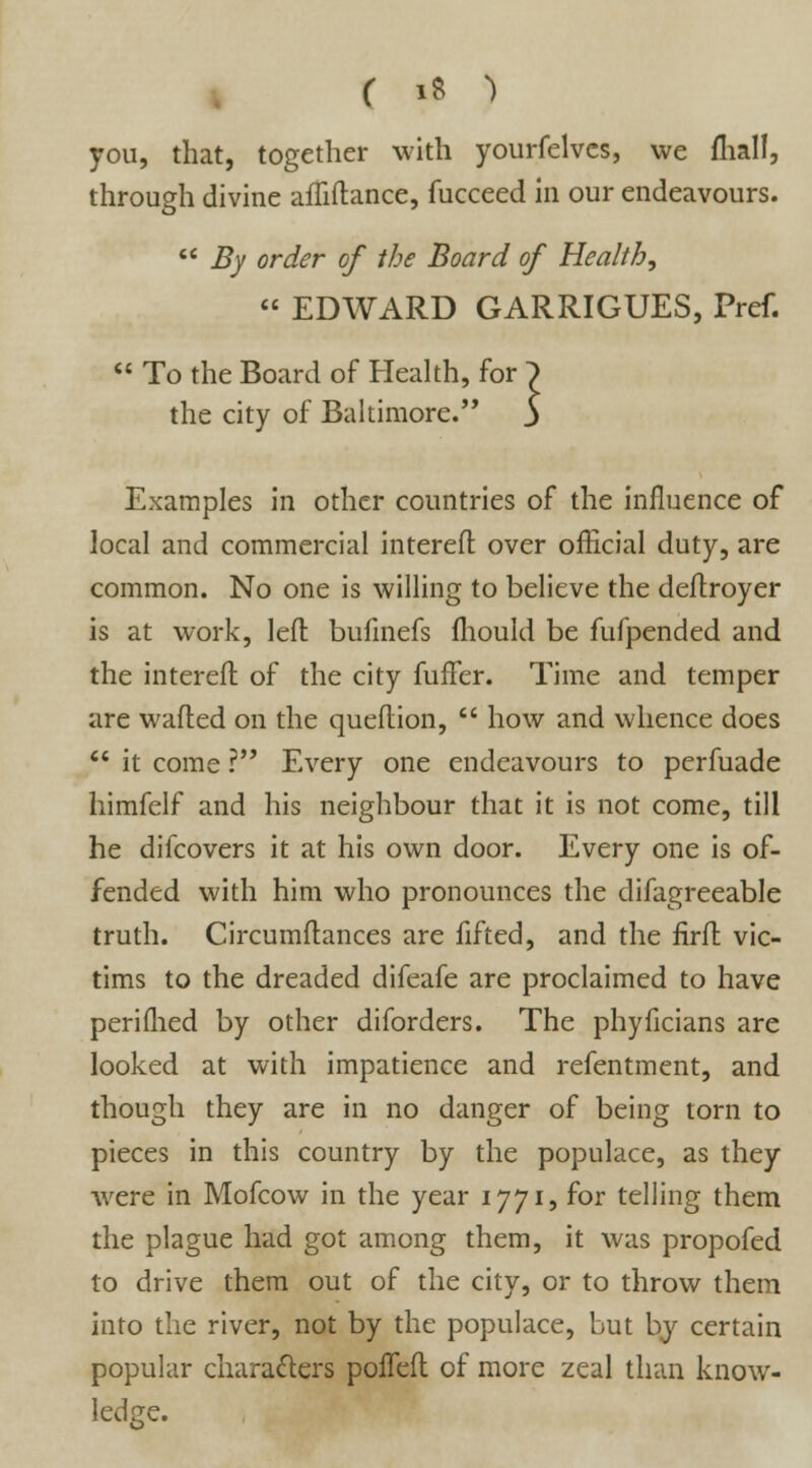you, that, together with yourfelves, we fliall, through divine afliftance, fucceed in our endeavours.  By order of the Board of Health, « EDWARD GARRIGUES, Pref.  To the Board of Health, for the city of Baltimore. Examples in other countries of the influence of local and commercial intereft over official duty, are common. No one is willing to believe the deftroyer is at work, left bufinefs fliould be fufpended and the intereft of the city fufFer. Time and temper are wafted on the queftion,  how and whence does  it come ? Every one endeavours to perfuade himfelf and his neighbour that it is not come, till he difcovers it at his own door. Every one is of- fended with him who pronounces the difagreeable truth. Circumftances are fifted, and the firft vic- tims to the dreaded difeafe are proclaimed to have perifhed by other diforders. The phyficians are looked at with impatience and refentment, and though they are in no danger of being torn to pieces in this country by the populace, as they were in Mofcow in the year 1771, for telling them the plague had got among them, it was propofed to drive them out of the city, or to throw them into the river, not by the populace, but by certain popular characters poffeft of more zeal than know- ledge.