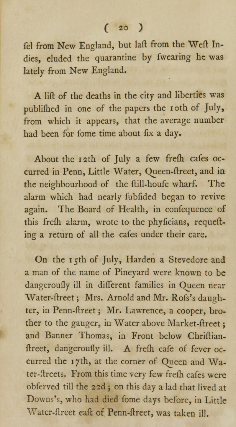 fe\ from New England, but lad from the Weft In- dies, eluded the quarantine by fwearing he was lately from New England. A lift of the deaths in the city and liberties was publilhed in one of the papers the i oth of July, from which it appears, that the average number had been for fome time about fix a day. About the 12th of July a few frefh cafes oc- curred in Penn, Little Water, Queen-ftreet, and in the neighbourhood of the ftill-houfe wharf. The alarm which had nearly fubfided began to revive again. The Board of Health, in confequence of this frefh alarm, wrote to the phyficians, requeft- ing a return of all the cafes under their care. On the 15th of July, Harden a Stevedore and a man of the name of Pineyard were known to be dangerouily ill in different families in Queen near Water-ftreet; Mrs. Arnold and Mr. Rofs's daugh- ter, in Penn-ftreet; Mr. Lawrence, a cooper, bro- ther to the gauger, in Water above Market-ftreet; and Banner Thomas, in Front below Chriftian- ftreet, dangeroufly ill. A frefh cafe of fever oc- curred the 17th, at the corner of Queen and Wa- ter-ftreets. From this time very few frefh cafes were obferved till the 22d j on this day a lad that lived at Downs's, who had died fome days before, in Little Water-ftreet eafl of Penn-ftreet, was taken ill.
