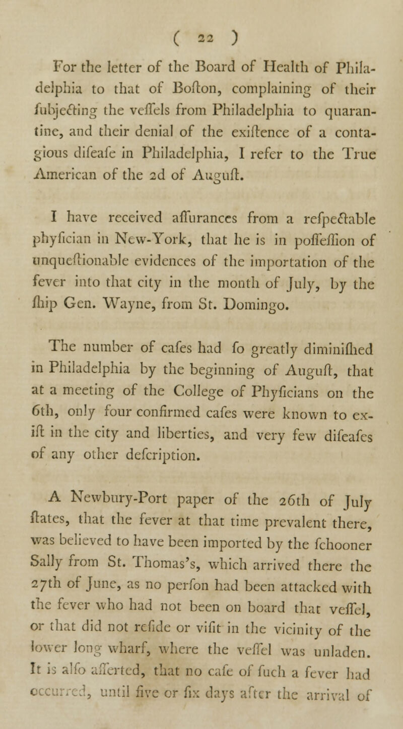 For the letter of the Board of Health of Phila- delphia to that of Bolton, complaining of their fubjecting the veffels from Philadelphia to quaran- tine, and their denial of the exigence of a conta- gious difeafe in Philadelphia, I refer to the True American of the 2d of Auguft. I have received afTuranccs from a refpectable phyfician in New-York, that he is in pofTeflion of unqueftionable evidences of the importation of the fever into that city in the month of July, by the /hip Gen. Wayne, from St. Domingo. The number of cafes had fo greatly diminiflied in Philadelphia by the beginning of Augufl, that at a meeting of the College of Phyficians on the 6th, only four confirmed cafes were known to ex- ill in the city and liberties, and very few difeafes of any other defcription. A Newbury-Port paper of the 26th of July ftates, that the fever at that time prevalent there, was believed to have been imported by the fchooner Sally from St. Thomas's, which arrived there the 27th of June, as no perfon had been attacked with the fever who had not been on board that veffcl, or that did not refide or vifit in the vicinity of the lower long wharf, where the veffcl was unladen. It is alfo afTerted, that no cafe of fuch a fever had occurred, until five or fix days after the arrival of