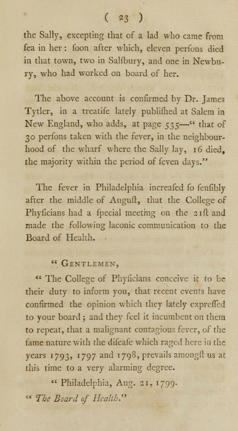 the Sally, excepting that of a lad who came from fea in her: foon after which, eleven perfons died in that town, two in Salfbury, and one in Newbu- ry, who had worked on board of her. The above account is confirmed by Dr. James Tytler, in a treatife lately publifhed at Salem in New England, who adds, at page 53$— that of 30 perfons taken with the fever, in the neighbour- hood of the wharf where the Sally lay, 16 died, the majority within the period of feven days. The fever in Philadelphia increafed fo fenfibly after the middle of Auguft, that the College of Phyficians had a fpecial meeting on the 21ft and made the following laconic communication to the Board of Health.  Gentlemen,  The College of Phyficians conceive it to be their duty to inform you, that recent events have confirmed the opinion which they lately exprcfTed to your board ; and they feel it incumbent on them to repeat, that a malignant contagious fever, of the fame nature with the difeafe which raged here in the years 1793, 1797 and 1798, prevails amongfi: us at this time to a very alarming degree.  Philadelphia, Aug. 21, 1799.  The Board of Health.